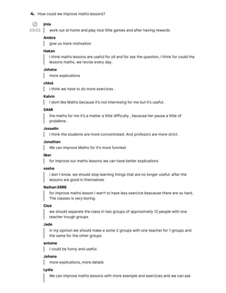 4. How could we improve maths lessons?
23/23
jmia
work out at home and play nice little games and after having rewards
Ambre
give us more motivation
Hakan
I think maths lessons are useful for oll and for ask the question, I think for could the
lessons maths, we revise eve y day.
Johana
more explications
chloé
I think we have to do more exercices .
Kalvin
I dont like Maths because it's not inte resing for me but it's useful.
SAMI
the maths for me it's a matter a little difficulty , because her pause a little of
problème .
Josselin
I think the students are more concentrated. And profesors are more st ict.
Jonathan
We can improve Maths for it's more funniest
ilker
for improve our maths lessons we can have better explications
sasha
i don t know. we should stop lea ning things that are no longer useful. after the
lessons are good in themselves
Nathan ERRE
for improve maths lesson i wan't to have less exercice beacause there are so hard.
The classes is ve y bo ing.
Cloé
we should separate the class in two groups of approximatly 12 people with one
teacher trough groups
Jade
in my opinion we should make a some 2 groups with one teacher for 1 groups and
the same for the other groups
antoine
I could be funny and useful.
Johana
more explications, more details
Lydia
We can improve maths lessons with more exemple and exercices and we can ask
 