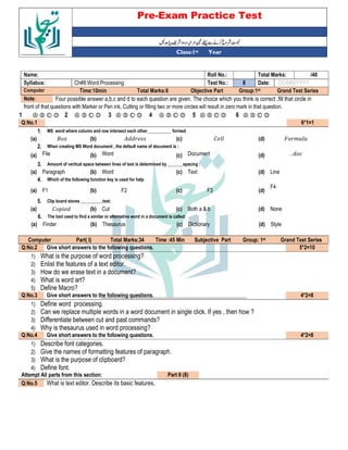 Pre-Exam Practice Test
Year
st
Class:1
/40
Total Marks:
Roll No.:
Name:
DD/MM/YYYY
Date:
8
Test No.:
Ch#8:Word Processing
Syllabus:
Grand Test Series
Group:1st
Objective Part
Total Marks:6
Time:10min
Computer
Four possible answer a,b,c and d to each question are given. The choice which you think is correct ,fill that circle in
Note:
front of that questions with Marker or Pen ink, Cutting or filling two or more circles will result in zero mark in that question.
Ⓐ Ⓑ Ⓒ Ⓓ
6
Ⓐ Ⓑ Ⓒ Ⓓ
5
Ⓐ Ⓑ Ⓒ Ⓓ
4
Ⓐ Ⓑ Ⓒ Ⓓ
3
Ⓐ Ⓑ Ⓒ Ⓓ
2
Ⓐ Ⓑ Ⓒ Ⓓ
1
6*1=1
Q:No.1
MS word where column and row intersect each other___________ formed
1.
' &
(d)
%
(c)
(b)
(
(a)
When creating MS Word document , the default name of document is :
2.
. *
(d)
Document
(c)
Word
(b)
File
(a)
Amount of vertical space between lines of text is determined by _______spacing :
3.
Line
(d)
Text
(c)
Word
(b)
Paragraph
(a)
Which of the following function key is used for help
4.
F4
(d)
F3
(c)
F2
(b)
F1
(a)
Clip board stores __________text:
5.
None
(d)
Both a & b
(c)
Cut
(b)
%
(a)
The tool used to find a similar or alternative word in a document is called:
6.
Style
(d)
Dictionary
(c)
Thesaurus
(b)
Finder
(a)
Grand Test Series
st
Group: 1
Subjective Part
Time :45 Min
Total Marks:34
Part( I)
Computer
5*2=10
Give short answers to the following questions.
Q:No.2
1) What is the purpose of word processing?
2) Enlist the features of a text editor.
3) How do we erase text in a document?
4) What is word art?
5) Define Macro?
4*2=8
Give short answers to the following questions.
Q:No.3
1) Define word processing.
2) Can we replace multiple words in a word document in single click. If yes , then how ?
3) Differentiate between cut and past commands?
4) Why is thesaurus used in word processing?
4*2=8
Give short answers to the following questions.
Q:No.4
1) Describe font categories.
2) Give the names of formatting features of paragraph.
3) What is the purpose of clipboard?
4) Define font.
Part II (8)
Attempt All parts from this section:
What is text editor. Describe its basic features.
Q:No.5
 