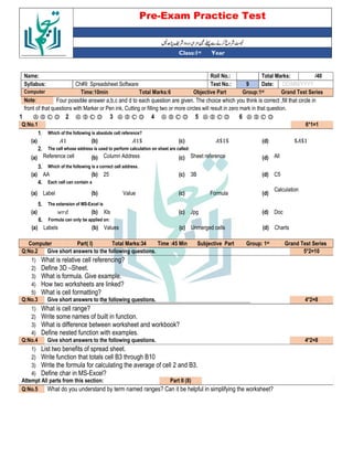 Pre-Exam Practice Test
Year
st
Class:1
/40
Total Marks:
Roll No.:
Name:
DD/MM/YYYY
Date:
9
Test No.:
Ch#9: Spreadsheet Software
Syllabus:
Grand Test Series
Group:1st
Objective Part
Total Marks:6
Time:10min
Computer
Four possible answer a,b,c and d to each question are given. The choice which you think is correct ,fill that circle in
Note:
front of that questions with Marker or Pen ink, Cutting or filling two or more circles will result in zero mark in that question.
Ⓐ Ⓑ Ⓒ Ⓓ
6
Ⓐ Ⓑ Ⓒ Ⓓ
5
Ⓐ Ⓑ Ⓒ Ⓓ
4
Ⓐ Ⓑ Ⓒ Ⓓ
3
Ⓐ Ⓑ Ⓒ Ⓓ
2
Ⓐ Ⓑ Ⓒ Ⓓ
1
6*1=1
Q:No.1
Which of the following is absolute cell reference?
1.
$ $1
(d)
$1$
(c)
1$
(b)
1
(a)
The cell whose address is used to perform calculation on sheet are called:
2.
All
(d)
Sheet reference
(c)
Column Address
(b)
Reference cell
(a)
Which of the following is a correct cell address.
3.
C5
(d)
3B
(c)
25
(b)
AA
(a)
Each cell can contain a
4.
Calculation
(d)
Formula
(c)
Value
(b)
Label
(a)
The extension of MS-Excel is
5.
Doc
(d)
Jpg
(c)
Xls
(b)
$
(a)
Formula can only be applied on:
6.
Charts
(d)
Unmerged cells
(c)
Values
(b)
Labels
(a)
Grand Test Series
st
Group: 1
Subjective Part
Time :45 Min
Total Marks:34
Part( I)
Computer
5*2=10
Give short answers to the following questions.
Q:No.2
1) What is relative cell referencing?
2) Define 3D –Sheet.
3) What is formula. Give example.
4) How two worksheets are linked?
5) What is cell formatting?
4*2=8
Give short answers to the following questions.
Q:No.3
1) What is cell range?
2) Write some names of built in function.
3) What is difference between worksheet and workbook?
4) Define nested function with examples.
4*2=8
Give short answers to the following questions.
Q:No.4
1) List two benefits of spread sheet.
2) Write function that totals cell B3 through B10
3) Write the formula for calculating the average of cell 2 and B3.
4) Define char in MS-Excel?
Part II (8)
Attempt All parts from this section:
What do you understand by term named ranges? Can it be helpful in simplifying the worksheet?
Q:No.5
 