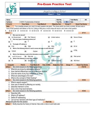 Pre-Exam Practice Test
Year
st
Class:1
/40
Total Marks:
Roll No.:
Name:
DD/MM/YYYY
Date:
10
Test No.:
Ch#10: Fundamentals of Internet
Syllabus:
Grand Test Series
Group:1st
Objective Part
Total Marks:6
Time:10min
Computer
Four possible answer a,b,c and d to each question are given. The choice which you think is correct ,fill that circle in
Note:
front of that questions with Marker or Pen ink, Cutting or filling two or more circles will result in zero mark in that question.
Ⓐ Ⓑ Ⓒ Ⓓ
6
Ⓐ Ⓑ Ⓒ Ⓓ
5
Ⓐ Ⓑ Ⓒ Ⓓ
4
Ⓐ Ⓑ Ⓒ Ⓓ
3
Ⓐ Ⓑ Ⓒ Ⓓ
2
Ⓐ Ⓑ Ⓒ Ⓓ
1
6*1=1
Q:No.1
Who owns the internet?
1.
None of these
(d)
United nations
(c)
Pak Telecom
(b)
Us Government
(a)
How many types of addressing scheme are?
2.
5
(d)
4
(c)
3
(b)
2
(a)
The length of IP address is
3.
64 bit
(d)
32bit
(c)
16bit
(b)
8 bit
(a)
Which of the following protocol is used to access web page on world wide web?
4.
HTML
(d)
HTTP
(c)
Gopher
(b)
TCP/IP
(a)
Which of the following is used to find information on world wide web?
5.
Web server
(d)
Search engine
(c)
Web site
(b)
$ - - $
(a)
Which of the following is e-mail client software?
6.
MS Word
(d)
Outlook Express
(c)
Google.com
(b)
IE
(a)
Grand Test Series
st
Group: 1
Subjective Part
Time :45 Min
Total Marks:34
Part( I)
Computer
5*2=10
Give short answers to the following questions.
Q:No.2
1) What do you know by addressing scheme?
2) How internet differences one computer from another.
3) Give the name of any four limitations on email.
4) What are advantages of E-mail?
5) What is the concept of Web Hosting?
4*2=8
Give short answers to the following questions.
Q:No.3
1) What is search engine?
2) How use of internet is affecting our society.
3) Describe internet in a line.
4) Give a list of top level domains.
4*2=8
Give short answers to the following questions.
Q:No.4
1) Describe URL.
2) What is IP address?
3) Define IP addressing.
4) List out four domains with their type of institution?
Part II (8)
Attempt All parts from this section:
Briefly describe the history of internet. Also write a note on word wide web.
Q:No.5
 