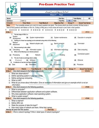 Pre-Exam Practice Test
Year
st
Class:1
/40
Total Marks:
Roll No.:
Name:
DD/MM/YYYY
Date:
11
Test No.:
Ch#:1,2
Syllabus:
Grand Test Series
Group:1st
Objective Part
Total Marks:6
Time:10min
Computer
Four possible answer a,b,c and d to each question are given. The choice which you think is correct ,fill that circle in
Note:
front of that questions with Marker or Pen ink, Cutting or filling two or more circles will result in zero mark in that question.
Ⓐ Ⓑ Ⓒ Ⓓ
6
Ⓐ Ⓑ Ⓒ Ⓓ
5
Ⓐ Ⓑ Ⓒ Ⓓ
4
Ⓐ Ⓑ Ⓒ Ⓓ
3
Ⓐ Ⓑ Ⓒ Ⓓ
2
Ⓐ Ⓑ Ⓒ Ⓓ
1
6*1=1
Q:No.1
The last stage of SDLC is :
1.
Execution in computer
(d)
System maintenance
(c)
System implementation
(b)
System
development
(a)
Cabling on a linear bus topology can be extended using which of the following
2.
Terminator
(d)
Barrel connector
(c)
Network adopter card
(b)
Medium
attachment
(a)
Data processing is also called
3.
Data computing
(d)
Information technology
(c)
Information system
(b)
Calculating
(a)
Which of the following is an internet protocol:
4.
Centralized system
(d)
Chatting
(c)
Network
(b)
Processing
(a)
The set of rules to exchange data is called
5.
Ethernet
(d)
Procedure
(c)
Software
(b)
. *
(a)
A collection of raw fact and figure is called:
6.
Procedure
(d)
Processing
(c)
Information
(b)
Data
(a)
Grand Test Series
st
Group: 1
Subjective Part
Time :45 Min
Total Marks:34
Part( I)
Computer
5*2=10
Give short answers to the following questions.
Q:No.2
1) What are observations?
2) Define operating system in your own words.
3) Define workgroup computing.
4) What is LAN?
5) What do you know about information. Give an example of information and give an example which is not an
information.
4*2=8
Give short answers to the following questions.
Q:No.3
1) What is computer?
2) Differentiate between application software and system software.
3) Why does application software need operating system.
4) What is system scope?
4*2=8
Give short answers to the following questions.
Q:No.4
1) What is internet?
2) Define ARC net.
3) State the purpose of data link layer?
4) How many types of network are there. Write their names.
Part II (8)
Attempt All parts from this section:
What is network topology? Write in detail types of network topologies?
Q:No.5
 