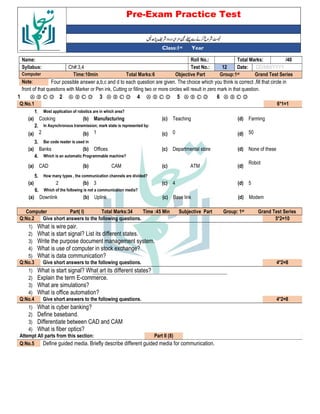 Pre-Exam Practice Test
Year
st
Class:1
/40
Total Marks:
Roll No.:
Name:
DD/MM/YYYY
Date:
12
Test No.:
Ch#:3,4
Syllabus:
Grand Test Series
Group:1st
Objective Part
Total Marks:6
Time:10min
Computer
Four possible answer a,b,c and d to each question are given. The choice which you think is correct ,fill that circle in
Note:
front of that questions with Marker or Pen ink, Cutting or filling two or more circles will result in zero mark in that question.
Ⓐ Ⓑ Ⓒ Ⓓ
6
Ⓐ Ⓑ Ⓒ Ⓓ
5
Ⓐ Ⓑ Ⓒ Ⓓ
4
Ⓐ Ⓑ Ⓒ Ⓓ
3
Ⓐ Ⓑ Ⓒ Ⓓ
2
Ⓐ Ⓑ Ⓒ Ⓓ
1
6*1=1
Q:No.1
Most application of robotics are in which area?
1.
Farming
(d)
Teaching
(c)
Manufacturing
(b)
Cooking
(a)
In Asynchronous transmission; mark state is represented by:
2.
50
(d)
0
(c)
1
(b)
2
(a)
Bar code reader is used in
3.
None of these
(d)
Departmental store
(c)
Offices
(b)
Banks
(a)
Which is an automatic Programmable machine?
4.
Robot
(d)
ATM
(c)
CAM
(b)
CAD
(a)
How many types , the communication channels are divided?
5.
5
(d)
4
(c)
3
(b)
2
(a)
Which of the following is not a communication media?
6.
Modem
(d)
Base link
(c)
Uplink
(b)
Downlink
(a)
Grand Test Series
st
Group: 1
Subjective Part
Time :45 Min
Total Marks:34
Part( I)
Computer
5*2=10
Give short answers to the following questions.
Q:No.2
1) What is wire pair.
2) What is start signal? List its different states.
3) Write the purpose document management system.
4) What is use of computer in stock exchange?
5) What is data communication?
4*2=8
Give short answers to the following questions.
Q:No.3
1) What is start signal? What art its different states?
2) Explain the term E-commerce.
3) What are simulations?
4) What is office automation?
4*2=8
Give short answers to the following questions.
Q:No.4
1) What is cyber banking?
2) Define baseband.
3) Differentiate between CAD and CAM
4) What is fiber optics?
Part II (8)
Attempt All parts from this section:
Define guided media. Briefly describe different guided media for communication.
Q:No.5
 