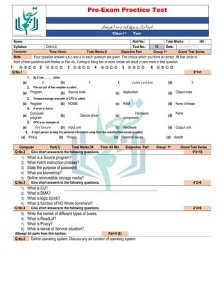 Pre-Exam Practice Test
Year
st
Class:1
/40
Total Marks:
Roll No.:
Name:
DD/MM/YYYY
Date:
13
Test No.:
Ch#:5,6
Syllabus:
Grand Test Series
Group:1st
Objective Part
Total Marks:6
Time:10min
Computer
Four possible answer a,b,c and d to each question are given. The choice which you think is correct ,fill that circle in
Note:
front of that questions with Marker or Pen ink, Cutting or filling two or more circles will result in zero mark in that question.
Ⓐ Ⓑ Ⓒ Ⓓ
6
Ⓐ Ⓑ Ⓒ Ⓓ
5
Ⓐ Ⓑ Ⓒ Ⓓ
4
Ⓐ Ⓑ Ⓒ Ⓓ
3
Ⓐ Ⓑ Ⓒ Ⓓ
2
Ⓐ Ⓑ Ⓒ Ⓓ
1
6*1=1
Q:No.1
ALU has ______ Units:
1.
5
(d)
1 ℎ 2 - 3
4
3
(b)
2
(a)
The out put of the compiler is called .
2.
Object code
(d)
Application
(c)
Source code
(b)
Program
(a)
Tempera storage area with in CPU is called:
3.
None of these
(d)
RAM
(c)
ROMS
(b)
Register
(a)
A virus is Just a
4.
None
(d)
Hardware
component
(c)
Device driver
(b)
Computer
program
(a)
CPU is an example of
5.
Output unit
(d)
Hardware
(c)
Input unit
(b)
" 5 $
(a)
A right person to keep his personal information away from the unauthorized access is called:
6.
Assets
(d)
Personal issues
(c)
Privacy
(b)
Piracy
(a)
Grand Test Series
st
Group: 1
Subjective Part
Time :45 Min
Total Marks:34
Part( I)
Computer
5*2=10
Give short answers to the following questions.
Q:No.2
1) What is a Source program?
2) What Fetch instruction process?
3) State the purpose of password
4) What are biometrics?
5) Define removeable storage media?
4*2=8
Give short answers to the following questions.
Q:No.3
1) What is CU?
2) What is DMA?
3) What is logic bomb?
4) What is function of I/O Wrote command?
4*2=8
Give short answers to the following questions.
Q:No.4
5) Write the names of different types of buses.
6) What is ReadLof?
7) What is Piracy?
8) What is denial of Service situation?
Part II (8)
Attempt All parts from this section:
Define operating system. Discuss any six function of operating system.
Q:No.5
 