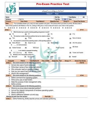 Pre-Exam Practice Test
Year
st
Class:1
/40
Total Marks:
Roll No.:
Name:
DD/MM/YYYY
Date:
14
Test No.:
Ch#:7,8
Syllabus:
Grand Test Series
Group:1st
Objective Part
Total Marks:6
Time:10min
Computer
Four possible answer a,b,c and d to each question are given. The choice which you think is correct ,fill that circle in
Note:
front of that questions with Marker or Pen ink, Cutting or filling two or more circles will result in zero mark in that question.
Ⓐ Ⓑ Ⓒ Ⓓ
6
Ⓐ Ⓑ Ⓒ Ⓓ
5
Ⓐ Ⓑ Ⓒ Ⓓ
4
Ⓐ Ⓑ Ⓒ Ⓓ
3
Ⓐ Ⓑ Ⓒ Ⓓ
2
Ⓐ Ⓑ Ⓒ Ⓓ
1
6*1=1
Q:No.1
Which function key is used for checking spelling and grammar in word?
1.
F12
(d)
F9
(c)
F7
(b)
F5
(a)
The maximum number of primary partitions that can be created on disk is
2.
None of above
(d)
Four
(c)
Three
(b)
Two
(a)
As compared to command line operating system ,a GUI operating system is
3.
All of the above
(d)
More reliable
(c)
Easier to use
(b)
More efficient
(a)
_____ is a word processor.
4.
MS Word
(d)
Photo Express
(c)
MS Excel
(b)
Adobe Acrobat
(a)
________ is not related to paragraph formatting.
5.
Footer and header
(d)
Tab stops
(c)
Indents
(b)
* 6
(a)
Windows is the most popular product of :
6.
Hewtell
(d)
ANSI
(c)
Sun System
(b)
Microsoft
(a)
Grand Test Series
st
Group: 1
Subjective Part
Time :45 Min
Total Marks:34
Part( I)
Computer
5*2=10
Give short answers to the following questions.
Q:No.2
1) List any two uses of word processor.
2) Write down names of two simple text editors?
3) Why computer need an operating system.
4) How you can search text from the document?
5) What is file management?
4*2=8
Give short answers to the following questions.
Q:No.3
1) Define command line operating system.
2) Write some uses of start button.
3) State the purpose of disk management utility.
4) Define window.
4*2=8
Give short answers to the following questions.
Q:No.4
1) What do you know about extended partition?
2) List out four objects/ components of windows operating system.
3) What is WYSIWYG.
4) What is difference between cut and copy.
Part II (8)
Attempt All parts from this section:
Define Partitioning. Briefly describe primary and extended partitioning.
Q:No.5
 