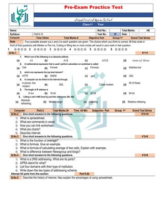 Pre-Exam Practice Test
Year
st
Class:1
/40
Total Marks:
Roll No.:
Name:
DD/MM/YYYY
Date:
15
Test No.:
Ch#:9,10
Syllabus:
Grand Test Series
Group:1st
Objective Part
Total Marks:6
Time:10min
Computer
Four possible answer a,b,c and d to each question are given. The choice which you think is correct ,fill that circle in
Note:
front of that questions with Marker or Pen ink, Cutting or filling two or more circles will result in zero mark in that question.
Ⓐ Ⓑ Ⓒ Ⓓ
6
Ⓐ Ⓑ Ⓒ Ⓓ
5
Ⓐ Ⓑ Ⓒ Ⓓ
4
Ⓐ Ⓑ Ⓒ Ⓓ
3
Ⓐ Ⓑ Ⓒ Ⓓ
2
Ⓐ Ⓑ Ⓒ Ⓓ
1
6*1=1
Q:No.1
Which one of the following is an absolute address
1.
5 ℎ
(d)
"1$
(c)
1$
(b)
1
(a)
A mathematical expression that is used t perform calculation on worksheet is called
2.
Address bar
(d)
Formula
(c)
Format
(b)
Cell
(a)
which one represents the top level domain?
3.
URL
(d)
.gov
(c)
WWW
(b)
HTTP
(a)
A computer can be linked to the internet through.
4.
All of these
(d)
Cable modem
(c)
DSL
(b)
A phone- line
modern
(a)
The length of IP address is
5.
64 bit
(d)
32 bit
(c)
16 bit
(b)
8 -
(a)
Calling a cell in MS Excel by just their addresses (life, AB)
6.
Relative refresing
(d)
Labeling
(c)
Maned range
(b)
Absolute
refreshing
(a)
Grand Test Series
st
Group: 1
Subjective Part
Time :45 Min
Total Marks:34
Part( I)
Computer
5*2=10
Give short answers to the following questions.
Q:No.2
1) What is spreadsheet.
2) What are commands in excel.
3) How you can link worksheet.
4) What are charts?
5) Describe internet.
4*2=8
Give short answers to the following questions.
Q:No.3
1) What is the function of average?
2) What is formula. Give an example.
3) What is formula of calculating average of two cells. Explain with example.
4) What is difference between Newsgroup and blogs?
4*2=8
Give short answers to the following questions.
Q:No.4
1) What is a DNS addressing. What are its parts?
2) APRA stand for what?
3) List four domains with their type of institution.
4) Write down the two types of addressing scheme.
Part II (8)
Attempt All parts from this section:
Describe the history of internet. Also explain the advantages of using spreadsheet.
Q:No.5
 