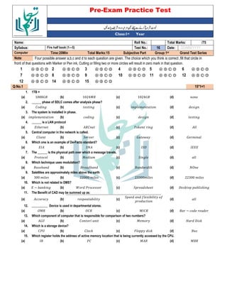 Pre-Exam Practice Test
Year
st
Class:1
/75
Total Marks:
Roll No.:
Name:
DD/MM/YYYY
Date:
16
Test No.:
Firs half book (1—5)
Syllabus:
Grand Test Series
Group:1st
Subjective Part
Total Marks:15
Time:20Min
Computer
Four possible answer a,b,c and d to each question are given. The choice which you think is correct ,fill that circle in
Note:
front of that questions with Marker or Pen ink, Cutting or filling two or more circles will result in zero mark in that question.
Ⓐ Ⓑ Ⓒ Ⓓ
6
Ⓐ Ⓑ Ⓒ Ⓓ
5
Ⓐ Ⓑ Ⓒ Ⓓ
4
Ⓐ Ⓑ Ⓒ Ⓓ
3
Ⓐ Ⓑ Ⓒ Ⓓ
2
Ⓐ Ⓑ Ⓒ Ⓓ
1
Ⓐ Ⓑ Ⓒ Ⓓ
12
Ⓐ Ⓑ Ⓒ Ⓓ
11
Ⓐ Ⓑ Ⓒ Ⓓ
10
Ⓐ Ⓑ Ⓒ Ⓓ
9
Ⓐ Ⓑ Ⓒ Ⓓ
8
Ⓐ Ⓑ Ⓒ Ⓓ
7
Ⓐ Ⓑ Ⓒ Ⓓ
15
Ⓐ Ⓑ Ⓒ Ⓓ
14
Ⓐ Ⓑ Ⓒ Ⓓ
12
15*1=1
Q:No.1
1TB =
1.
(d)
1024:(
(c)
1024;(
(b)
1000:(
(a)
______ phase of SDLC comes after analysis phase?
2.
6
(d)
& &
(c)
6
(b)
% 6
(a)
The system is installed in phase.
3.
6
(d)
6
(c)
* 6
(b)
& &
(a)
______ is a LAN protocol
4.
(d)
< 6
(c)
%
(b)
= ℎ
(a)
Central computer in the network is called.
5.
: &
(d)
: $
(c)
"
(b)
%
(a)
Which one is an example of De-Facto standard?
6.
>===
(d)
>"?
(c)
"
(b)
=>
(a)
The ______ is the physical path over which a message travels.
7.
(d)
" 6
(c)
; &
(b)
. *
(a)
Which technique uses modulation?
8.
?
(d)
( $ ℎ
(c)
( -
(b)
( -
(a)
Satellites are approximately miles above the earth
9.
22300 &
(d)
23300&
(c)
22000 &
(b)
300 &
(a)
Which is not related to DMS?
10.
@ < - ℎ 6
(d)
" ℎ
(c)
A . *
(b)
= B - < 6
(a)
The Benefit of CAD may be summed up as:
11.
(d)
" 5 - 5
*
(c)
-
(b)
** *
(a)
__________ Device is used in departmental stores.
12.
( B *
(d)
;>%
(c)
?%
(b)
?;
(a)
Which component of computer that is responsible for comparison of two numbers?
13.
C @ <
(d)
; &
(c)
%
(b)
2D
(a)
Which is a storage device?
14.
(
(d)
' <
(c)
% *<
(b)
%.D
(a)
Which register holds the address of active memory location that is being currently accessed by the CPU.
15.
;(
(d)
;
(c)
.%
(b)
>
(a)
 