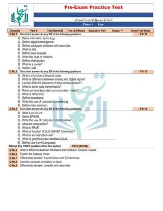 Pre-Exam Practice Test
Year
st
Class:1
Grand Test Series
st
Group: 1
Subjective Part
Time :2:10Hours
Total Marks:60
Part( I)
Computer
6*2=12
Give short answers to any SIX of the following questions.
Q:No.2
1) Define information technology.
2) Define digital convergence.
3) Define packaged software with examples.
4) What is bite.
5) Define data analysis.
6) Write the uses of network.
7) Define chat groups.
8) What is a router?
9) Define LAN.
6*2=12
Give short answers to any SIX of the following questions.
Q:No.3
1) What is a function of physical Layer.
2) What is difference between analog and digital signal?
3) List the different elements of data communication?
4) What is serial data transmission?
5) Name some unbounded communication media?
6) What is refraction?
7) Define broadband.
8) Write the use of computer in marketing.
9) Define main memory.
6*2=12
Give short answers to any SIX of the following questions.
Q:No.4
1) What is an I/O unit.
2) Define EPROM.
3) Write the use of computer in stock market.
4) what are simulations?
5) What is RAM?
6) What is function of BUS GRANT Command?
7) What is an instruction set?
8) What is graphical user interface (GUI)
9) Define Low Level Language.
Part II (8*3=24)
Attempt Any THREE questions from this section:
What is difference between Hardware and Software? Discuss in detail.
Q:No.5
Explain the Gateway router.
Q:No.6
Differentiate between Asynchronous and Synchronous.
Q:No.7
Describe computer simulation in detail.
Q:No.8
Differentiate between compiler and interpreter.
Q:No.9
 