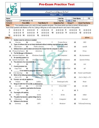 Pre-Exam Practice Test
Year
st
Class:1
/75
Total Marks:
Roll No.:
Name:
DD/MM/YYYY
Date:
17
Test No.:
2nd Hlaf book (6—10)
Syllabus:
Grand Test Series
Group:1st
Subjective Part
Total Marks:15
Time:20Min
Computer
Four possible answer a,b,c and d to each question are given. The choice which you think is correct ,fill that circle in
Note:
front of that questions with Marker or Pen ink, Cutting or filling two or more circles will result in zero mark in that question.
Ⓐ Ⓑ Ⓒ Ⓓ
6
Ⓐ Ⓑ Ⓒ Ⓓ
5
Ⓐ Ⓑ Ⓒ Ⓓ
4
Ⓐ Ⓑ Ⓒ Ⓓ
3
Ⓐ Ⓑ Ⓒ Ⓓ
2
Ⓐ Ⓑ Ⓒ Ⓓ
1
Ⓐ Ⓑ Ⓒ Ⓓ
12
Ⓐ Ⓑ Ⓒ Ⓓ
11
Ⓐ Ⓑ Ⓒ Ⓓ
10
Ⓐ Ⓑ Ⓒ Ⓓ
9
Ⓐ Ⓑ Ⓒ Ⓓ
8
Ⓐ Ⓑ Ⓒ Ⓓ
7
Ⓐ Ⓑ Ⓒ Ⓓ
15
Ⓐ Ⓑ Ⓒ Ⓓ
14
Ⓐ Ⓑ Ⓒ Ⓓ
12
15*1=1
Q:No.1
Another name for antivirus is installed
1.
@="
(d)
E C
I
A &
(b)
**
(a)
Types of software that can be freely distributed without violating copyright laws are called.
2.
-
(d)
% *
I
. - * &
(b)
"ℎ $
(a)
Software that is used to detect and remove the viruses from the computer is called
3.
(d)
E C
I
(b)
. " 5 $
(a)
The file Manager is Windows is
4.
; * &
(d)
; % &
I
A $ =
(b)
> =
(a)
An operating system is a
5.
" & D
(d)
* " 5 $
I
" 5 $ . *< 6
(b)
" & " 5 $
(a)
The extension of an executable file is :
6.
(d)
I
*
(b)
(a)
A word processor can
7.
(d)
' *
I
>
(b)
%
(a)
________ is not related to paragraph formatting
8.
' C
(d)
-
I
>
(b)
2 " * 6
(a)
Which of the following keyboard shortcut is used to change the case?
9.
% + "ℎ 5 + '3
(d)
+ '3
I
"ℎ 5 + '3
(b)
% + '3
(a)
Formula can only be applied on:
10.
(d)
D & 6 *
I
2 -
(b)
(a)
Range of cells from C2 to C100 is referenced as:
11.
%2: 100
(d)
%2 %100
I
%2: %100
(b)
%2 B 100
(a)
_________ symbol is used before the formula
12.
$
(d)
#
I
=
(b)
&
(a)
The length of IP address:
13.
64-
(d)
32 -
I
16 -
(b)
8 -
(a)
The globe has become a global village due to.
14.
>
(d)
% &
I
(b)
(a)
Software to the internet
15.
* 5 * 6
(d)
( $
I
='
(b)
: $
(a)
 