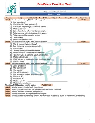 Pre-Exam Practice Test
Year
st
Class:1
Grand Test Series
st
Group: 1
Subjective Part
Time :2:10Hours
Total Marks:60
Part( I)
Computer
6*2=12
Give short answers to any SIX of the following questions.
Q:No.2
1) Write types of virus?
2) What is denial of service situation?
3) How viruses may damage our computer system.
4) What is password?
5) Define the ant-virus software and give example.
6) Define graphical user interface operating system.
7) Define command line operating system.
8) Define desktop.
9) What is use of control Panel?
6*2=12
Give short answers to any SIX of the following questions.
Q:No.3
1) What do you mean by plug and play?
2) State the purpose of disk management utility.
3) What is macro?
4) Describe the basic feature of text editor.
5) What is difference between header and footer.
6) How many types of operating system. Write names.
7) What is cell reference.
8) Which operator is used to refer a cell of different sheet?
9) What is formula?
6*2=12
Give short answers to any SIX of the following questions.
Q:No.4
1) Define spread sheet.
2) What is an internet?
3) What is an ISP?
4) What is DNS addressing?
5) What is difference between Newsgroup and Blog.
6) What is an IP?
7) What is NNTP?
8) What is a Label?
9) What is text manipulation.
Part II (8*3=24)
Attempt Any THREE questions from this section:
Write the names and define briefly the antiviruses.
Q:No.5
What do you mean by plug and play. Does windows 2000 provide this feature.
Q:No.6
Describe features of full featured word processor.
Q:No.7
What are advantages of using a spread sheet program?
Q:No.8
What do you mean by Addressing scheme? How many types of addressing is used on the internet? Describe briefly.
Q:No.9
‘
 