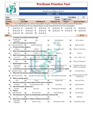 Pre-Exam Practice Test
Year
st
Class:1
/75
Total Marks:
Roll No.:
Name:
DD/MM/YYYY
Date:
18
Test No.:
Full Book
Syllabus:
Grand Test Series
Group:1st
Subjective Part
Total Marks:15
Time:20Min
Computer
Four possible answer a,b,c and d to each question are given. The choice which you think is correct ,fill that circle in
Note:
front of that questions with Marker or Pen ink, Cutting or filling two or more circles will result in zero mark in that question.
Ⓐ Ⓑ Ⓒ Ⓓ
6
Ⓐ Ⓑ Ⓒ Ⓓ
5
Ⓐ Ⓑ Ⓒ Ⓓ
4
Ⓐ Ⓑ Ⓒ Ⓓ
3
Ⓐ Ⓑ Ⓒ Ⓓ
2
Ⓐ Ⓑ Ⓒ Ⓓ
1
Ⓐ Ⓑ Ⓒ Ⓓ
12
Ⓐ Ⓑ Ⓒ Ⓓ
11
Ⓐ Ⓑ Ⓒ Ⓓ
10
Ⓐ Ⓑ Ⓒ Ⓓ
9
Ⓐ Ⓑ Ⓒ Ⓓ
8
Ⓐ Ⓑ Ⓒ Ⓓ
7
Ⓐ Ⓑ Ⓒ Ⓓ
15
Ⓐ Ⓑ Ⓒ Ⓓ
14
Ⓐ Ⓑ Ⓒ Ⓓ
12
15*1=1
Q:No.1
A computer can be linked to internet through
1.
5 -
(d)
% - ; &
(c)
@"2
(b)
ℎ 2
"& &
(a)
Which of the following is an email client?
2.
? 5 ℎ
(d)
: 6
(c)
? < =
(b)
> =
(a)
Formula can only be applied on
3.
? 5 ℎ -
(d)
D & 6 *
(c)
> -
(b)
(a)
Which of the following function is used to get current date?
4.
L M N
(d)
;? ℎ M N
(c)
M N
(b)
= * M N
(a)
Which of the following function keyboard shortcut is used to change the case.
5.
* + ℎ 5 + '3
(d)
Alt+F3
(c)
"ℎ 5 + '3
(b)
* + '3
(a)
The maximum number of primary partitions that can be created on disk is
6.
? 5 ℎ -
(d)
'
(c)
ℎ
(b)
$
(a)
Window explorer is used to
7.
6 5
5 * &
(d)
. 5 & & *
ℎ ℎ <
(c)
= & *
(b)
*** ℎ
>
(a)
A secret word of numbers to be typed in on a keyboard before any activity can take place are called?
8.
. A
(d)
. $
(c)
@ *
(b)
( & * @
(a)
What is the most common computer crime of these listed below
9.
6 E <
& 6
(d)
> " - - 6
(c)
= 5 - < 5
(b)
" 5 $ . *
(a)
Which is a storage device?
10.
5 ℎ
(d)
' @ <
(c)
% *<
(b)
%.D
(a)
Microwave transmission coaxial cables and fiber optic are examples of
11.
6 $ <
(d)
: $
(c)
% && * 2> <
(b)
; &
(a)
Data communication requires only a
12.
5 ℎ
(d)
& ; &
(c)
*
(b)
"
(a)
FDDI is a
13.
( $ <
(d)
; ℎ $ <
(c)
" $ <
(b)
6 $ <
(a)
How many pairs of computer can simultaneously communicate on Ethernet LAN
14.
;
(d)
4
(c)
2
(b)
1
(a)
Which task of investigation is related to limitations of the system?
15.
' -
(d)
. & .
(c)
" & *
(b)
"
(a)
 