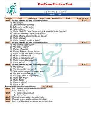 Pre-Exam Practice Test
Year
st
Class:1
Grand Test Series
st
Group: 1
Subjective Part
Time :2:10Hours
Total Marks:60
Part( I)
Computer
6*2=12
Give short answers to any SIX of the following questions.
Q:No.2
1) What is a byte?
2) Define information Technology
3) Define workgroup Computing.
4) Define protocols.
5) What is CSMA/CD- Carrier Senese Multiple Access with Collision Detection?
6) Define the term Sender in data communication.
7) What is difference between sender and receiver?
8) What is refraction?
9) What is the use of computer in Banks?
6*2=12
Give short answers to any SIX of the following questions.
Q:No.3
1) What are Office Support Systems?
2) What are CA< systems?
3) What are I/O devices?
4) What are Secondary Storage Devices.
5) What is function of I/O READ Command?
6) What is an instruction set?
7) What is an Instruction format?
8) What is Low Level Language(LLL)
9) What is security?
6*2=12
Give short answers to any SIX of the following questions.
Q:No.4
1) What is a Virus?
2) What is denial of Service Situation?
3) Define graphical user interface operating system?
4) What is the purpose of Recycle Bin?
5) What do you mean by Plug and play?
6) What is Word Wrap?
7) What is Macro?
8) What is an Internet?
9) What is an ISP?
Part II (8*3=24)
Attempt Any THREE questions from this section:
What is difference between Hardware and Software?
Q:No.5
Describe the function of :
1. Dedicated Server Network
2. Peer- to- Peer
Q:No.6
Differentiate between guided and unguided media.
Q:No.7
Differentiate between compiler and interpreter in detail.
Q:No.8
What is virus? Describe the term antivirus and its types in detail.
Q:No.9
 