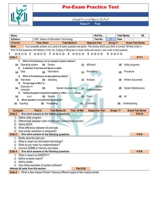 Pre-Exam Practice Test
Year
st
Class:1
/40
Total Marks:
Roll No.:
Name:
DD/MM/YYYY
Date:
1
Test No.:
Ch#1: Basics of Information Technology
Syllabus:
Grand Test Series
Group:1st
Objective Part
Total Marks:6
Time:10min
Computer
Four possible answer a,b,c and d to each question are given. The choice which you think is correct ,fill that circle in
Note:
front of that questions with Marker or Pen ink, Cutting or filling two or more circles will result in zero mark in that question.
Ⓐ Ⓑ Ⓒ Ⓓ
6
Ⓐ Ⓑ Ⓒ Ⓓ
5
Ⓐ Ⓑ Ⓒ Ⓓ
4
Ⓐ Ⓑ Ⓒ Ⓓ
3
Ⓐ Ⓑ Ⓒ Ⓓ
2
Ⓐ Ⓑ Ⓒ Ⓓ
1
6*1=1
Q:No.1
Which of the following is not an example of system software?
1.
Utility programs
(d)
MS-word
(c)
Drivers
(b)
Operating system
(a)
A collection of raw facts and figures is called:
2.
Procedure
(d)
Processing
(c)
Information
(b)
Data
(a)
Which of the following is not data gathering method?
3.
Written documents
(d)
Analysis
(c)
Sampling
(b)
Interviews
(a)
The last stage of SDLC is :
4.
System Maintenance
(d)
System
Implementation
(c)
System development
(b)
Execution in
computer
(a)
Testing all program components together is called ------------- testing.
5.
All
(d)
Piolet
(c)
System
(b)
(a)
Which operation is not performed by computer?
6.
Understanding
(d)
Controlling
(c)
Processing
(b)
Inputting
(a)
Grand Test Series
st
Group: 1
Subjective Part
Time :45 Min
Total Marks:34
Part( I)
Computer
5*2=10
Give short answers to the following questions.
Q:No.2
1) Define utility program.
2) Differentiate between color monitor and monochrome monitor.
3) Define MICR.
4) What difference between bit and byte.
5) How printer resolution is measured?
4*2=8
Give short answers to the following questions.
Q:No.3
1) Briefly describe light pen.
2) What is meant by information technology?
3) What do you mean by implementation?
4) Convert 220MB of memory into bytes.
4*2=8
Give short answers to the following questions.
Q:No.4
1) What is meant by QWERTY?
2) Define analysis report?
3) Define plotter.
4) Give three examples of system software?
Part II (8)
Attempt All parts from this section:
What is Non-Impact Printer? Discuss different types of Non-Impact printer.
Q:No.5
 