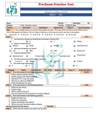 Pre-Exam Practice Test
Year
st
Class:1
/40
Total Marks:
Roll No.:
Name:
DD/MM/YYYY
Date:
2
Test No.:
Ch#2: information network
Syllabus:
Grand Test Series
Group:1st
Objective Part
Total Marks:6
Time:10min
Computer
Four possible answer a,b,c and d to each question are given. The choice which you think is correct ,fill that circle in
Note:
front of that questions with Marker or Pen ink, Cutting or filling two or more circles will result in zero mark in that question.
Ⓐ Ⓑ Ⓒ Ⓓ
6
Ⓐ Ⓑ Ⓒ Ⓓ
5
Ⓐ Ⓑ Ⓒ Ⓓ
4
Ⓐ Ⓑ Ⓒ Ⓓ
3
Ⓐ Ⓑ Ⓒ Ⓓ
2
Ⓐ Ⓑ Ⓒ Ⓓ
1
6*1=1
Q:No.1
How many pairs of computers can simultaneously communication an Ethernet LAN?
1.
Multiple
(d)
3
(c)
2
(b)
1
(a)
Software to browser internet is:
2.
Teleconferencing
(d)
Browser
(c)
Bridge
(b)
Gateway
(a)
Which type of the Network is the internet?
3.
Both B and C
(d)
WAN
(c)
MAN
(b)
LAN
(a)
All physical media deals within:
4.
Physical layer
(d)
Presentation layer
(c)
Transport layer
(b)
Application layer
(a)
The media access control sub layers resides in which layer.
5.
Physical
(d)
Data link
(c)
Network
(b)
(a)
Total number of layer is OSI model is :
6.
8
(d)
7
(c)
9
(b)
6
(a)
Grand Test Series
st
Group: 1
Subjective Part
Time :45 Min
Total Marks:34
Part( I)
Computer
5*2=10
Give short answers to the following questions.
Q:No.2
1) What is network interface (NIC)
2) Explain popular LAN network protocols.
3) Describe HTTP in your own words.
4) What do you mean by CSMA/CR?
5) Define the gateway and router.
4*2=8
Give short answers to the following questions.
Q:No.3
1) Define the term server.
2) Explain bridge.
3) What is meant by De jure?
4) Give two reasons for the importance of computer Network.
4*2=8
Give short answers to the following questions.
Q:No.4
1) Explain the token ring.
2) Define term groupware.
3) Explain metropolitan area network.
4) What is the use of terminal emulation software.
Part II (8)
Attempt All parts from this section:
Define internet? Explain how internet can be useful.
Q:No.5
 