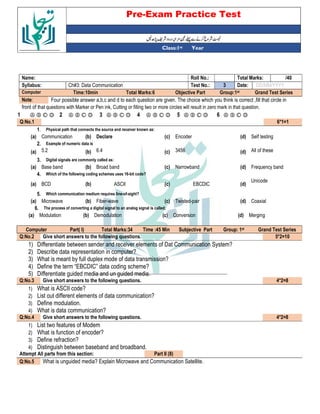 Pre-Exam Practice Test
Year
st
Class:1
/40
Total Marks:
Roll No.:
Name:
DD/MM/YYYY
Date:
3
Test No.:
Ch#3: Data Communication
Syllabus:
Grand Test Series
Group:1st
Objective Part
Total Marks:6
Time:10min
Computer
Four possible answer a,b,c and d to each question are given. The choice which you think is correct ,fill that circle in
Note:
front of that questions with Marker or Pen ink, Cutting or filling two or more circles will result in zero mark in that question.
Ⓐ Ⓑ Ⓒ Ⓓ
6
Ⓐ Ⓑ Ⓒ Ⓓ
5
Ⓐ Ⓑ Ⓒ Ⓓ
4
Ⓐ Ⓑ Ⓒ Ⓓ
3
Ⓐ Ⓑ Ⓒ Ⓓ
2
Ⓐ Ⓑ Ⓒ Ⓓ
1
6*1=1
Q:No.1
Physical path that connects the source and receiver known as:
1.
Self testing
(d)
Encoder
(c)
Declare
(b)
Communication
(a)
Example of numeric data is
2.
All of these
(d)
3456
(c)
6.4
(b)
5.2
(a)
Digital signals are commonly called as:
3.
Frequency band
(d)
Narrowband
(c)
Broad band
(b)
Base band
(a)
Which of the following coding schemes uses 16-bit code?
4.
Unicode
(d)
EBCDIC
(c)
ASCII
(b)
BCD
(a)
Which communication medium requires line-of-sight?
5.
Coaxial
(d)
Twisted-pair
(c)
Fiber-wave
(b)
Microwave
(a)
The process of converting a digital signal to an analog signal is called;
6.
Merging
(d)
Conversion
(c)
Demodulation
(b)
Modulation
(a)
Grand Test Series
st
Group: 1
Subjective Part
Time :45 Min
Total Marks:34
Part( I)
Computer
5*2=10
Give short answers to the following questions.
Q:No.2
1) Differentiate between sender and receiver elements of Dat Communication System?
2) Describe data representation in computer?
3) What is meant by full duplex mode of data transmission?
4) Define the term “EBCDIC” data coding scheme?
5) Differentiate guided media and un guided media.
4*2=8
Give short answers to the following questions.
Q:No.3
1) What is ASCII code?
2) List out different elements of data communication?
3) Define modulation.
4) What is data communication?
4*2=8
Give short answers to the following questions.
Q:No.4
1) List two features of Modem
2) What is function of encoder?
3) Define refraction?
4) Distinguish between baseband and broadband.
Part II (8)
Attempt All parts from this section:
What is unguided media? Explain Microwave and Communication Satellite.
Q:No.5
 