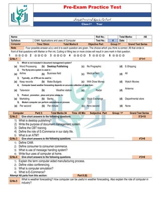 Pre-Exam Practice Test
Year
st
Class:1
/40
Total Marks:
Roll No.:
Name:
DD/MM/YYYY
Date:
4
Test No.:
Ch#4: Applications and uses of Computer
Syllabus:
Grand Test Series
Group:1st
Objective Part
Total Marks:6
Time:10min
Computer
Four possible answer a,b,c and d to each question are given. The choice which you think is correct ,fill that circle in
Note:
front of that questions with Marker or Pen ink, Cutting or filling two or more circles will result in zero mark in that question.
Ⓐ Ⓑ Ⓒ Ⓓ
6
Ⓐ Ⓑ Ⓒ Ⓓ
5
Ⓐ Ⓑ Ⓒ Ⓓ
4
Ⓐ Ⓑ Ⓒ Ⓓ
3
Ⓐ Ⓑ Ⓒ Ⓓ
2
Ⓐ Ⓑ Ⓒ Ⓓ
1
6*1=1
Q:No.1
Which is not included in document management system?
1.
E-Shipping
(d)
Re Prographic
(c)
Desktop Publishing
(b)
Word Processing
(a)
The fly-by-wire system is used in :
2.
All
(d)
Medical field
(c)
Business field
(b)
Airline
(a)
Typically , an ATM can be used to :
3.
Watch Movies
(d)
With Draw Money
(c)
Make Budgets
(b)
Keep records
(a)
Computer based weather forecasting depends on accurate collection of data from :
4.
Antenna
(d)
Radar
(c)
Weather station
(b)
Television
(a)
Product , promotion , place and price relates to:
5.
Departmental store
(d)
Stock Exchange
(c)
Banks
(b)
Marketing
(a)
Modern computer can perform calculations or process:
6.
None
(d)
Nino second
(c)
Per minute
(b)
Per second
(a)
Grand Test Series
st
Group: 1
Subjective Part
Time :45 Min
Total Marks:34
Part( I)
Computer
5*2=10
Give short answers to the following questions.
Q:No.2
1) What is desktop publishing?
2) Write the purpose of document management system.
3) Define the CBT training.
4) Define the role of E-Commerce in our daily life.
5) What is an ATM?
4*2=8
Give short answers to the following questions.
Q:No.3
1) Define CAM.
2) Define consumer to consumer commerce.
3) What is use of message handing system?
4) Write four uses of computer at home.
4*2=8
Give short answers to the following questions.
Q:No.4
1) Explain the term computer aided manufacturing process.
2) Define video conferencing.
3) What is computer simulation?
4) What is E-Commerce?
Part II (8)
Attempt All parts from this section:
What is weather forecasting? How computer can be useful in weather forecasting. Also explain the role of computer in
industry?
Q:No.5
 