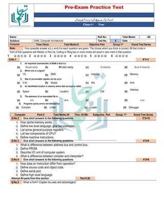 Pre-Exam Practice Test
Year
st
Class:1
/40
Total Marks:
Roll No.:
Name:
DD/MM/YYYY
Date:
5
Test No.:
Ch#5: Computer Architecture
Syllabus:
Grand Test Series
Group:1st
Objective Part
Total Marks:6
Time:10min
Computer
Four possible answer a,b,c and d to each question are given. The choice which you think is correct ,fill that circle in
Note:
front of that questions with Marker or Pen ink, Cutting or filling two or more circles will result in zero mark in that question.
Ⓐ Ⓑ Ⓒ Ⓓ
6
Ⓐ Ⓑ Ⓒ Ⓓ
5
Ⓐ Ⓑ Ⓒ Ⓓ
4
Ⓐ Ⓑ Ⓒ Ⓓ
3
Ⓐ Ⓑ Ⓒ Ⓓ
2
Ⓐ Ⓑ Ⓒ Ⓓ
1
6*1=1
Q:No.1
An important characteristic of RAM is that it is :
1.
(d)
(c)
(b)
(a)
Which one is a signal?
2.
Memory
(d)
Interrupt
(c)
DMA
(b)
1/0
(a)
Size of accumulator register can be up to:
3.
4mb
(d)
4kb
(c)
4bytes
(b)
4 bit
(a)
An identifiable location in memory where data are kept is called __________:
4.
Address
(d)
Cell
(c)
Location
(b)
Space
(a)
The extension of an executable file is:
5.
(d)
(c)
(b)
(a)
Programs syntax errors and detected by:
6.
Debugger
(d)
Loader
(c)
Linker
(b)
Compiler
(a)
Grand Test Series
st
Group: 1
Subjective Part
Time :45 Min
Total Marks:34
Part( I)
Computer
5*2=10
Give short answers to the following questions.
Q:No.2
1) How cache memory works.
2) Define low level language, give two examples.
3) List some general-purpose registers.
4) List two components of CPU?
5) Define machine instructions.
4*2=8
Give short answers to the following questions.
Q:No.3
1) What is difference between address bus and control bus.
2) Define PROM.
3) Describe I/O unit of computer system.
4) What is difference between compiler and interpreter?
4*2=8
Give short answers to the following questions.
Q:No.4
1) How does an instruction differ from operation?
2) Define source code and object code.
3) Define serial port.
4) Define high level language.
Part II (8)
Attempt All parts from this section:
What is form? Explain its uses and advantages?
Q:No.5
 