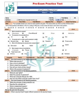 Pre-Exam Practice Test
Year
st
Class:1
/40
Total Marks:
Roll No.:
Name:
DD/MM/YYYY
Date:
6
Test No.:
Ch#6:Security ,Copyright and the Law
Syllabus:
Grand Test Series
Group:1st
Objective Part
Total Marks:6
Time:10min
Computer
Four possible answer a,b,c and d to each question are given. The choice which you think is correct ,fill that circle in
Note:
front of that questions with Marker or Pen ink, Cutting or filling two or more circles will result in zero mark in that question.
Ⓐ Ⓑ Ⓒ Ⓓ
6
Ⓐ Ⓑ Ⓒ Ⓓ
5
Ⓐ Ⓑ Ⓒ Ⓓ
4
Ⓐ Ⓑ Ⓒ Ⓓ
3
Ⓐ Ⓑ Ⓒ Ⓓ
2
Ⓐ Ⓑ Ⓒ Ⓓ
1
6*1=1
Q:No.1
Which is harmful for computer”
1.
(d)
(c)
!
(b)
"ℎ $
(a)
The extension of an executable file is :
2.
Exe
(d)
Ext.
(c)
.doc
(b)
.xls
(a)
The secrets word or number used for protection is called :
3.
Private words
(d)
Password
(c)
Backup
(b)
Biometric Data
(a)
Which of the following virus executes when computer starts?
4.
Salami
(d)
Logic bomb
(c)
Redlof
(b)
Boot sector
(a)
Most computer crimes are committed by:
5.
All
(d)
Hackers
(c)
Thieves
(b)
% &
(a)
Trojan house is a/an
6.
Hardware
(d)
Software
(c)
Virus
(b)
Antivirus
(a)
Grand Test Series
st
Group: 1
Subjective Part
Time :45 Min
Total Marks:34
Part( I)
Computer
5*2=10
Give short answers to the following questions.
Q:No.2
1) Define data security ?
2) How a virus is activated?
3) What is meant by encryption?
4) How will you insure privacy issues?
5) What is the purpose of password?
4*2=8
Give short answers to the following questions.
Q:No.3
1) What are user rights?
2) State the purpose of password?
3) What was computer Misuse Act 1990.
4) How can we protect computer system from virus?
4*2=8
Give short answers to the following questions.
Q:No.4
1) Define the principle of data protection act.
2) Describe the copyright act.
3) What is intellectual property?
4) Define the purpose of backup.
Part II (8)
Attempt All parts from this section:
What is security threat? Explain different solutions to the security threats.
Q:No.5
 