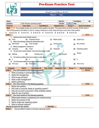 Pre-Exam Practice Test
Year
st
Class:1
/40
Total Marks:
Roll No.:
Name:
DD/MM/YYYY
Date:
7
Test No.:
Ch#7:Windows operating System
Syllabus:
Grand Test Series
Group:1st
Objective Part
Total Marks:6
Time:10min
Computer
Four possible answer a,b,c and d to each question are given. The choice which you think is correct ,fill that circle in
Note:
front of that questions with Marker or Pen ink, Cutting or filling two or more circles will result in zero mark in that question.
Ⓐ Ⓑ Ⓒ Ⓓ
6
Ⓐ Ⓑ Ⓒ Ⓓ
5
Ⓐ Ⓑ Ⓒ Ⓓ
4
Ⓐ Ⓑ Ⓒ Ⓓ
3
Ⓐ Ⓑ Ⓒ Ⓓ
2
Ⓐ Ⓑ Ⓒ Ⓓ
1
6*1=1
Q:No.1
Expansion slots connect interface cards to:
1.
System bus
(d)
Mother board
(c)
Peripheral device
(b)
Ports
(a)
Which of the following contains the administrative tools?
2.
My computer
(d)
Control panel
(c)
Task manager
(b)
Start button
(a)
Memory management is a function of :
3.
Operating system
(d)
Interpreter
(c)
Linker
(b)
Computer
(a)
The work area on which windows , icons and menus appear is called
4.
Screen
(d)
My computer
(c)
Working area
(b)
Desktop
(a)
The maximum partitions that can be created on a basic disk is:
5.
8
(d)
6
(c)
4
(b)
2
(a)
List of document waiting to be printed on printer is called?
6.
Print in line
(d)
Print queue
(c)
Print Stock
(b)
Print Lost
(a)
Grand Test Series
st
Group: 1
Subjective Part
Time :45 Min
Total Marks:34
Part( I)
Computer
5*2=10
Give short answers to the following questions.
Q:No.2
1) What is scripting in command line interface?
2) Define file management.
3) What is plug and play?
4) What is disk management?
5) Define partitioning.
4*2=8
Give short answers to the following questions.
Q:No.3
1) Define disk partition.
2) Why does a computer needs an operating system?
3) How can you print a document. Write complete method.
4) State the use of partition.
4*2=8
Give short answers to the following questions.
Q:No.4
1) Differentiate between multitasking and multiprocessing.
2) Define the purpose of OS
3) Define single user operating system.
4) What is windows explorer?
Part II (8)
Attempt All parts from this section:
Discuss different objects of windows operating system.
Q:No.5
 
