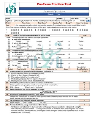 Pre-Exam Practice Test
Year
st
Class:1
/60
Total Marks:
Roll No.:
Name:
5
Test No.:
Short Story#5,Play#3 1st half, Poem#5,Letter#5,Application#5,Story#6,Pair of words Starting With: E,F
Syllabus:
Grand Test Series
Group:1st
Objective Part
Total Marks:7
Time:10min
English
Four possible answer a,b,c and d to each question are given. The choice which you think is correct ,fill that circle in
Note:
front of that questions with Marker or Pen ink, Cutting or filling two or more circles will result in zero mark in that question.
Ⓐ Ⓑ Ⓒ Ⓓ
6
Ⓐ Ⓑ Ⓒ Ⓓ
5
Ⓐ Ⓑ Ⓒ Ⓓ
4
Ⓐ Ⓑ Ⓒ Ⓓ
3
Ⓐ Ⓑ Ⓒ Ⓓ
2
Ⓐ Ⓑ Ⓒ Ⓓ
1
Ⓐ Ⓑ Ⓒ Ⓓ
7
7*1=1
Choose the right option of the underlined words and fill up the bubbles.
Q:1(A)
Q:1(A) Choose the right option of the underlined words and fill up the bubbles. 09
(i) Mr. Hubert choked with indignation:
(a) Pleased (b) Laughed (c) Annoyed (d) Excited
(ii) He twirls the globe thoughtfully.
(a) Colours (b) Picks (c) Throws (d) Turns
(iii) The fruits were piled like cannon bails.
(a) Heaped (b) Collected (c) Gathered (D) Fired
Q:1(B) Choose the right option for the following and fill the bubble.
(iv) What was Mr. Manana?
(a) A carpenter (b) A fisherman (c) A harness man (d) A mason
(v) What is the population of “OK-by-the-Sea Gull?
(a) 909 (b) 808 (c) 707 (D) 606
Q:1(C) Choose the correct form of verb and fill the bubble.
(vi) I _________ tea every morning
(a) Takes (b) Take (c) Have taken (D) Had taken
(vii) This book _________ last month:
(a) Publish (b) Published (c) Publishes (D) Was published
English Total Marks:53 Time :1:30 Hours Subjective Part Group: 1st Grand Test Series
Q:2 Write short answer (in 3-5 sentences ) of the following questions from Book-I ,II ,III 5*2=10
1) Why did Hubert keep claiming his innocence till his death.
2) What did the diners discuss at the great big hall?
3) What was known about Harry’s dress as barber?
4) Why does Clay emphasize that there is pearl in the oyster?
5) Why has poet used “cannon balls” to describe the fruits?
Q:3 Write a letter to your friend inviting him to attend the marriage of your brother/sister. OR
Write an application to the principal of your college requesting him/her for remission of fine. 10
Q:4 Write a story on “A friend is need is a friend indeed” 10
Q:5 Explain the following lines with the reference to the context. 05
They take it, break it open, let
A gold or silver fountain wet
Q:6 Punctuate the following extract from Book-1 (Short Stories) 05
after the meal had concluded the chief of the police appeared on the scene he inquired is mr Hubert here mr Hubert
seated at another end of table replied here I am
Q:7 Use the following Pairs of words in sentences of your own: 03
Eligible ,illegible Edible , Audible Flee ,Flea ]
Q:8 Translate the following passage into Urdu Book-1 (Short Stories) 10
After the drum beat had seized, the drumbeater called out the people who were now attentive and impatiently waiting for
him to call out the public announcement. “ it is hereby made known to the inhabitants of this place and general to all persons
in a market that a black leather pocket-book containing five hundred shilling and some business papers were lost on the road
between 9:00 and 10:00 morning.
 