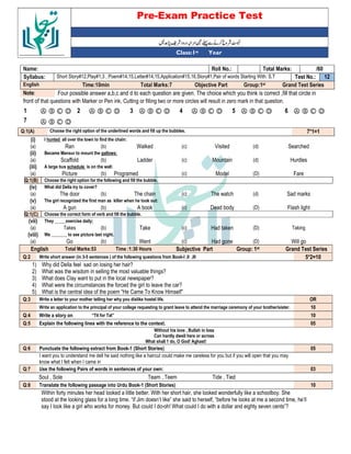 Pre-Exam Practice Test
Year
st
Class:1
/60
Total Marks:
Roll No.:
Name:
12
Test No.:
Short Story#12,Play#1,3 , Poem#14,15,Letter#14,15,Application#15,16,Story#1,Pair of words Starting With: S,T
Syllabus:
Grand Test Series
Group:1st
Objective Part
Total Marks:7
Time:10min
English
Four possible answer a,b,c and d to each question are given. The choice which you think is correct ,fill that circle in
Note:
front of that questions with Marker or Pen ink, Cutting or filling two or more circles will result in zero mark in that question.
Ⓐ Ⓑ Ⓒ Ⓓ
6
Ⓐ Ⓑ Ⓒ Ⓓ
5
Ⓐ Ⓑ Ⓒ Ⓓ
4
Ⓐ Ⓑ Ⓒ Ⓓ
3
Ⓐ Ⓑ Ⓒ Ⓓ
2
Ⓐ Ⓑ Ⓒ Ⓓ
1
Ⓐ Ⓑ Ⓒ Ⓓ
7
7*1=1
Choose the right option of the underlined words and fill up the bubbles.
Q:1(A)
(i) I hunted all over the town to find the chain:
(a) Ran (b) Walked (c) Visited (d) Searched
(ii) Became Mansur to mount the gallows:
(a) Scaffold (b) Ladder (c) Mountain (d) Hurdles
(iii) A large bus schedule is on the wall:
(a) Picture (b) Programed (c) Model (D) Fare
Q:1(B) Choose the right option for the following and fill the bubble.
(iv) What did Della try to cover?
(a) The door (b) The chain (c) The watch (d) Sad marks
(v) The girl recognized the first man as killer when he took out:
(a) A gun (b) A book (c) Dead body (D) Flash light
Q:1(C) Choose the correct form of verb and fill the bubble.
(vii) They _____exercise daily;
(a) Takes (b) Take (c) Had taken (D) Taking
(viii) We _______ to see picture last night.
(a) Go (b) Went (c) Had gone (D) Will go
English Total Marks:53 Time :1:30 Hours Subjective Part Group: 1st Grand Test Series
Q:2 Write short answer (in 3-5 sentences ) of the following questions from Book-I ,II ,III 5*2=10
1) Why did Della feel sad on losing her hair?
2) What was the wisdom in selling the most valuable things?
3) What does Clay want to put in the local newspaper?
4) What were the circumstances the forced the girl to leave the car?
5) What is the central idea of the poem “He Came To Know Himself”
Q:3 Write a letter to your mother telling her why you dislike hostel life. OR
Write an application to the principal of your college requesting to grant leave to attend the marriage ceremony of your brother/sister. 10
Q:4 Write a story on “Tit for Tat” 10
Q:5 Explain the following lines with the reference to the context. 05
Without his love , Bullah in loss
Can hardly dwell here or across
What shall 1 do, O God! Aghast!
Q:6 Punctuate the following extract from Book-1 (Short Stories) 05
I want you to understand me dell he said nothing like a haircut could make me careless for you but if you will open that you may
know what I felt when I came in
Q:7 Use the following Pairs of words in sentences of your own: 03
Soul , Sole Team , Teem Tide , Tied
Q:8 Translate the following passage into Urdu Book-1 (Short Stories) 10
Within forty minutes her head looked a little better. With her short hair, she looked wonderfully like a schoolboy. She
stood at the looking glass for a long time. “if Jim doesn’t like” she said to herself, “before he looks at me a second time, he’ll
say I look like a girl who works for money. But could I do-oh! What could I do with a dollar and eighty seven cents”?
 