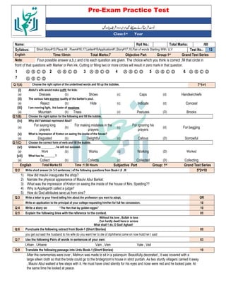 Pre-Exam Practice Test
Year
st
Class:1
/60
Total Marks:
Roll No.:
Name:
13
Test No.:
Short Story#13,Plays:All , Poem#16,17,Letter#16Application#1,Story#17,18,Pair of words Starting With: U,V
Syllabus:
Grand Test Series
Group:1st
Objective Part
Total Marks:7
Time:10min
English
Four possible answer a,b,c and d to each question are given. The choice which you think is correct ,fill that circle in
Note:
front of that questions with Marker or Pen ink, Cutting or filling two or more circles will result in zero mark in that question.
Ⓐ Ⓑ Ⓒ Ⓓ
6
Ⓐ Ⓑ Ⓒ Ⓓ
5
Ⓐ Ⓑ Ⓒ Ⓓ
4
Ⓐ Ⓑ Ⓒ Ⓓ
3
Ⓐ Ⓑ Ⓒ Ⓓ
2
Ⓐ Ⓑ Ⓒ Ⓓ
1
Ⓐ Ⓑ Ⓒ Ⓓ
7
7*1=1
Choose the right option of the underlined words and fill up the bubbles.
Q:1(A)
(i) Abdul’s wife would make outfit for kids:
(a) Dresses (b) Shoes (c) Caps (d) Handkerchiefs
(ii) The various hats express quality of the barber’s poul.
(a) Reject (b) Hide (c) Indicate (d) Conceal
(iii) I am evening light, the luster of meadows
(a) Mountain (b) Trees (c) Pastures (D) Brooks
Q:1(B) Choose the right option for the following and fill the bubble.
(iv) Why did Fatehdad reprimand Abul?
(a)
For saying long
prayers
(b)
For making mistakes in the
prayers
(c)
For ignoring his
prayers
(d) For begging
(v) What is impression of Kreton on seeing the inside of the house?
(a) Disgusted (b) Delightful (c) Callous (D) Sorrowful
Q:1(C) Choose the correct form of verb and fill the bubble.
(vi) Unless he _________ , he will not succeed.
(a) Work (b) Works (c) Working (D) Worked
(vii) What has he________?
(a) Collect (b) Collects (c) Collected (D) Collecting
English Total Marks:53 Time :1:30 Hours Subjective Part Group: 1st Grand Test Series
Q:2 Write short answer (in 3-5 sentences ) of the following questions from Book-I ,II ,III 5*2=10
1) How did maulvi inaugurate the shop?
2) Narrate the physical appearance of Maulvi Abul Barkat.
3) What was the impression of Kreton on seeing the inside of the house of Mrs. Spelding??
4) Why is Applegarth called a judge?
5) How do God attributes save us from sins?
Q:3 Write a letter to your friend telling him about the profession you want to adopt. OR
Write an application to the principal of your college requesting him/her for full fee concession. 10
Q:4 Write a story on “The Hen that lay golden egges” 10
Q:5 Explain the following lines with the reference to the context. 05
Without his love , Bullah in loss
Can hardly dwell here or across
What shall 1 do, O God! Aghast!
Q:6 Punctuate the following extract from Book-1 (Short Stories) 05
you get out said the husband to his wife do you want her to die of diphtheria come on now hold her I said
Q:7 Use the following Pairs of words in sentences of your own: 03
Urban , Urbane Vain , Vein Vale , Veil
Q:8 Translate the following passage into Urdu Book-1 (Short Stories) 10
After the ceremonies were over , Mehrun was made to sit in a palanquin: Beautifully decorated , it was covered with a
large silken cloth so that the bride could go to the bridegroom’s house in strict purdah. As two sturdy villagers carried it away
, Maulvi Abul walked a few steps with it. He must have cried silently for his eyes and nose were red and he looked pale. At
the same time he looked at peace.
 