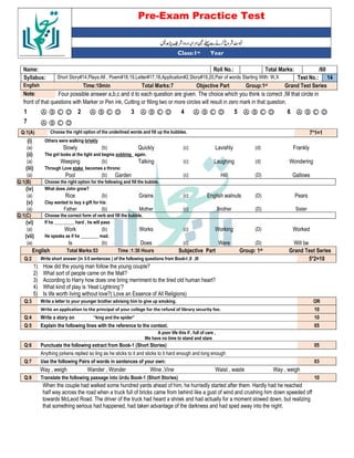 Pre-Exam Practice Test
Year
st
Class:1
/60
Total Marks:
Roll No.:
Name:
14
Test No.:
Short Story#14,Plays:All , Poem#18,19,Letter#17,18,Application#2,Story#19,20,Pair of words Starting With: W,X
Syllabus:
Grand Test Series
Group:1st
Objective Part
Total Marks:7
Time:10min
English
Four possible answer a,b,c and d to each question are given. The choice which you think is correct ,fill that circle in
Note:
front of that questions with Marker or Pen ink, Cutting or filling two or more circles will result in zero mark in that question.
Ⓐ Ⓑ Ⓒ Ⓓ
6
Ⓐ Ⓑ Ⓒ Ⓓ
5
Ⓐ Ⓑ Ⓒ Ⓓ
4
Ⓐ Ⓑ Ⓒ Ⓓ
3
Ⓐ Ⓑ Ⓒ Ⓓ
2
Ⓐ Ⓑ Ⓒ Ⓓ
1
Ⓐ Ⓑ Ⓒ Ⓓ
7
7*1=1
Choose the right option of the underlined words and fill up the bubbles.
Q:1(A)
(i) Others were walking briskly
(a) Slowly (b) Quickly (c) Lavishly (d) Frankly
(ii) The girl looks at the light and begins sobbing again.
(a) Weeping (b) Talking (c) Laughing (d) Wondering
(iii) Through Love stake becomes a throne:
(a) Pool (b) Garden (c) Hill (D) Gallows
Q:1(B) Choose the right option for the following and fill the bubble.
(iv) What does John grow?
(a) Rice (b) Grains (c) English walnuts (D) Pears
(v) Clay wanted to buy a gift for his:
(a) Father (b) Mother (c) Brother (D) Sister
Q:1(C) Choose the correct form of verb and fill the bubble.
(vi) If he _________ hard , he will pass
(a) Work (b) Works (c) Working (D) Worked
(vii) He speaks as if he ________ mad.
(a) Is (b) Does (c) Were (D) Will be
English Total Marks:53 Time :1:30 Hours Subjective Part Group: 1st Grand Test Series
Q:2 Write short answer (in 3-5 sentences ) of the following questions from Book-I ,II ,III 5*2=10
1) How did the young man follow the young couple?
2) What sort of people came on the Mall?
3) According to Harry how does one bring merriment to the tired old human heart?
4) What kind of play is ‘Heat Lightning’?
5) Is life worth living without love?( Love an Essence of All Religions)
Q:3 Write a letter to your younger brother advising him to give up smoking. OR
Write an application to the principal of your college for the refund of library security fee. 10
Q:4 Write a story on “king and the spider” 10
Q:5 Explain the following lines with the reference to the context. 05
A poor life this if , full of care ,
We have no time to stand and stare
Q:6 Punctuate the following extract from Book-1 (Short Stories) 05
Anything jorkens replied so ling as he sticks to it and sticks to it hard enough and long enough
Q:7 Use the following Pairs of words in sentences of your own: 03
Way , weigh Wander , Wonder Wine ,Vine Waist , waste Way , weigh
Q:8 Translate the following passage into Urdu Book-1 (Short Stories) 10
When the couple had walked some hundred yards ahead of him, he hurriedly started after them. Hardly had he reached
half way across the road when a truck full of bricks came from behind like a gust of wind and crushing him down speeded off
towards McLeod Road. The driver of the truck had heard a shriek and had actually for a moment slowed down, but realizing
that something serious had happened, had taken advantage of the darkness and had sped away into the night.
 