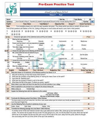Pre-Exam Practice Test
Year
st
Class:1
/60
Total Marks:
Roll No.:
Name:
17
Test No.:
Short Story#3,4,Plays:2 , Poem#4,5,6,Letter#3,4,Application#2,Story#,3,4,Pair of words Starting With: D,E,F
Syllabus:
Grand Test Series
Group:1st
Objective Part
Total Marks:7
Time:10min
English
Four possible answer a,b,c and d to each question are given. The choice which you think is correct ,fill that circle in
Note:
front of that questions with Marker or Pen ink, Cutting or filling two or more circles will result in zero mark in that question.
Ⓐ Ⓑ Ⓒ Ⓓ
6
Ⓐ Ⓑ Ⓒ Ⓓ
5
Ⓐ Ⓑ Ⓒ Ⓓ
4
Ⓐ Ⓑ Ⓒ Ⓓ
3
Ⓐ Ⓑ Ⓒ Ⓓ
2
Ⓐ Ⓑ Ⓒ Ⓓ
1
Ⓐ Ⓑ Ⓒ Ⓓ
7
7*1=1
Choose the right option of the underlined words and fill up the bubbles.
Q:1(A)
(i) Bittering had some blueprints:
(a) Sketches (b) Utensils (c) Instruments (d) Medicines
(ii) Powers said that Kreton’s visit was preparatory to invasion:
(a) Force field (b) Attack (c) Success (d) Division
(iii) That valley is fatal when furnaces burn:
(a) Disastrous (b) Beautifyl (c) Green (D) Fertile
Q:1(B) Choose the right option for the following and fill the bubble.
(iv) Mrs. Jones looked the food and asked the boy to
(a) Serve (b) Eat (c) Help (d) Set the table
(v) The house of spelding comes under the _______:
(a) Civil law (b) Criminal law (c) Company law (D) Martial law
Q:1(C) Choose the correct form of verb and fill the bubble.
(vi) She generally ________ English.
(a) Speaks (b) Speak (c) Speaking (D) Has spoken
(vii) When the college bell rang, I ________ breakfast.
(a) Was taking (b) Am taking (c) Took (D) Take
English Total Marks:53 Time :1:30 Hours Subjective Part Group: 1st Grand Test Series
Q:2 Write short answer (in 3-5 sentences ) of the following questions from Book-I ,II ,III 5*2=10
1) Why did not the boy run from the house of the woman?
2) What was the condition of the bittering family on hearing the news of war on the earth?
3) How does Mr. Spelding look?
4) What was the purpose of Kreton’s visit to the earth?
5) What does the title of the poem “O where you going “ signify?
Q:3 Write a letter to your father and inform him about the co-curricular activities in your college. OR
Write an application to the principal of your college for the refund of library fee. 10
Q:4 Write a story on “A foolish Stag” 10
Q:5 Explain the following lines with the reference to the context. 05
I with stoop , reflect;
They stand most straight
Who learn to walk beneath a weight.
Q:6 Punctuate the following extract from Book-1 (Short Stories) 05
The towns empty but we found native life in the hills sir dark people yellow eyes the martians very friendly we talked a bit not
much they learn English fast
Q:7 Use the following Pairs of words in sentences of your own: 03
Grate , Greet Gait ,Gate Higher , Hire
Q:8 Translate the following passage into Urdu Book-1 (Short Stories) 10
In another corner of the room behind a screen was a gas plate and an icebox. Mrs. Jones got up and went behind the
screen. The woman did not watch the boy to see if he was going to run, now, nor did she watch her purse, which she had left
behind her on the daybed. But the boy took care to sit on the far side of the room, away from the purse, where he thought
she could easily see him out of the corner of her eye if she wanted to.
 