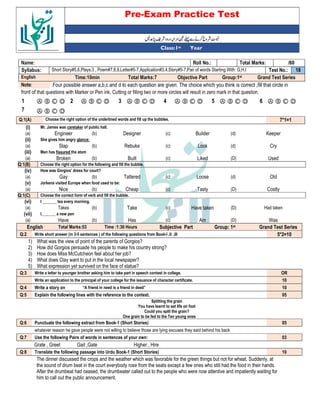 Pre-Exam Practice Test
Year
st
Class:1
/60
Total Marks:
Roll No.:
Name:
18
Test No.:
Short Story#5,6,Plays:3 , Poem#7,8,9,Letter#5-7,Application#3,4,Story#5-7,Pair of words Starting With: G,H,I
Syllabus:
Grand Test Series
Group:1st
Objective Part
Total Marks:7
Time:10min
English
Four possible answer a,b,c and d to each question are given. The choice which you think is correct ,fill that circle in
Note:
front of that questions with Marker or Pen ink, Cutting or filling two or more circles will result in zero mark in that question.
Ⓐ Ⓑ Ⓒ Ⓓ
6
Ⓐ Ⓑ Ⓒ Ⓓ
5
Ⓐ Ⓑ Ⓒ Ⓓ
4
Ⓐ Ⓑ Ⓒ Ⓓ
3
Ⓐ Ⓑ Ⓒ Ⓓ
2
Ⓐ Ⓑ Ⓒ Ⓓ
1
Ⓐ Ⓑ Ⓒ Ⓓ
7
7*1=1
Choose the right option of the underlined words and fill up the bubbles.
Q:1(A)
(i) Mr. James was caretaker of public hall.
(a) Engineer (b) Designer (c) Builder (d) Keeper
(ii) She gives him angry glance:
(a) Slap (b) Rebuke (c) Look (d) Cry
(iii) Man has fissured the atom
(a) Broken (b) Built (c) Liked (D) Used
Q:1(B) Choose the right option for the following and fill the bubble.
(iv) How was Gorgios’ dress for court?
(a) Gay (b) Tattered (c) Loose (d) Old
(v) Jorkens visited Europe when food used to be:
(a) Nice (b) Cheap (c) Tasty (D) Costly
Q:1(C) Choose the correct form of verb and fill the bubble.
(vi) I _______ tea every morning.
(a) Takes (b) Take (c) Have taken (D) Had taken
(vii) I_______ a new pen
(a) Have (b) Has (c) Am (D) Was
English Total Marks:53 Time :1:30 Hours Subjective Part Group: 1st Grand Test Series
Q:2 Write short answer (in 3-5 sentences ) of the following questions from Book-I ,II ,III 5*2=10
1) What was the view of point of the parents of Gorgios?
2) How did Gorgios persuade his people to make his country strong?
3) How does Miss McCutcheon feel about her job?
4) What does Clay want to put in the local newspaper?
5) What expression yet survived on the face of statue?
Q:3 Write a letter to younger brother asking him to take part in speech contest in college. OR
Write an application to the principal of your college for the issuance of character certificate. 10
Q:4 Write a story on “A friend in need is a friend in deed” 10
Q:5 Explain the following lines with the reference to the context. 05
Splitting the grain
You have learnt to set life on foot
Could you split the grain?
One grain to be fed to the Ten young ones
Q:6 Punctuate the following extract from Book-1 (Short Stories) 05
whatever reason he gave people were not willing to believe those are lying excuses they said behind his back
Q:7 Use the following Pairs of words in sentences of your own: 03
Grate , Greet Gait ,Gate Higher , Hire
Q:8 Translate the following passage into Urdu Book-1 (Short Stories) 10
The dinner discussed the crops and the weather which was favorable for the green things but not for wheat. Suddenly, at
the sound of drum beat in the court everybody rose from the seats except a few ones who still had the food in their hands.
After the drumbeat had ceased, the drumbeater called out to the people who were now attentive and impatiently waiting for
him to call out the public announcement.
 