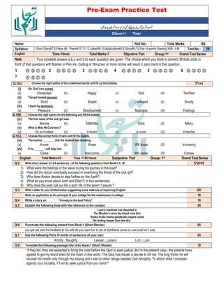 Pre-Exam Practice Test
Year
st
Class:1
/60
Total Marks:
Roll No.:
Name:
19
Test No.:
Short Story#7,8,Plays:All , Poem#10,11,12,Letter#8-10,Application#5,6,Story#8-10,Pair of words Starting With: J-M
Syllabus:
Grand Test Series
Group:1st
Objective Part
Total Marks:7
Time:10min
English
Four possible answer a,b,c and d to each question are given. The choice which you think is correct ,fill that circle in
Note:
front of that questions with Marker or Pen ink, Cutting or filling two or more circles will result in zero mark in that question.
Ⓐ Ⓑ Ⓒ Ⓓ
6
Ⓐ Ⓑ Ⓒ Ⓓ
5
Ⓐ Ⓑ Ⓒ Ⓓ
4
Ⓐ Ⓑ Ⓒ Ⓓ
3
Ⓐ Ⓑ Ⓒ Ⓓ
2
Ⓐ Ⓑ Ⓒ Ⓓ
1
Ⓐ Ⓑ Ⓒ Ⓓ
7
7*1=1
Choose the right option of the underlined words and fill up the bubbles.
Q:1(A)
(i) Oh, God I am scared.
(a) Contented (b) Happy (c) Sad (d) Terrified
(ii) The girl looked stunned.
(a) Stunt (b) Stupid (c) Confused (d) Sturdy
(iii) I stand by sentiment.
(a) Pleasure (b) Development (c) Madness (D) Feelings
Q:1(B) Choose the right option for the following and fill the bubble.
(iv) The first name of the sick girl was:
(a) Norma (b) Mathilda (c) Cora (d) Marry
(v) What is Miss McCutcheon?
(a) An air hostess (b) A doctor (c) A nurse (D) A teacher
Q:1(C) Choose the correct form of verb and fill the bubble.
(vi) The teacher ________ that the student was cheating.
(a) Knows (b) Knew (c) Will know (D) Is knowing
(vii) If he _______ I will help him.
(a) Came (b) Had come (c) Will come (D) Comes
English Total Marks:53 Time :1:30 Hours Subjective Part Group: 1st Grand Test Series
Q:2 Write short answer (in 3-5 sentences ) of the following questions from Book-I ,II ,III 5*2=10
1) What were the feelings of the slave during his journey in the boat?
2) How did the doctor eventually succeed in examining the throat of the sick girl?
3) Why does Kreton decide to stay further on the Earth?
4) What do you know about John and Ellen?( In five sentences)
5) Why does the poet call our life a poor life in the poem “Leisure”?
Q:3 Write a letter to your brother/sister suggesting some methods of improving English. OR
Write an application to the principal of your college for the readmission in college. 10
Q:4 Write a story on “Honesty is the best Policy” 10
Q:5 Explain the following lines with the reference to the context. 05
Love’s madness has departed in
The Muslim’s veins the blood runs thin
Ranks broke hearts perplexed prayers could
No feeling deeper than the skin
Q:6 Punctuate the following extract from Book-1 (Short Stories) 05
you get out said the husband to his wife do you want her to die of diphtheria come on now hold her I said
Q:7 Use the following Pairs of words in sentences of your own: 03
Knotty , Naughty Lessen , Lesson Lion , Loin
Q:8 Translate the following passage into Urdu Book-1 (Short Stories) 10
“if they fail, they are expected to bring the case before the Qazi to seek justice. But in the present case , the parents have
agreed to get my blood shed for the trash of this world. The Qazi has issued a decree to kill me. The king thinks he will
recover his health only through my slaying and I see no other refuge besides God Almighty. To whom shall I complain
against your brutality, if I am to seek justice from you hand?”
 