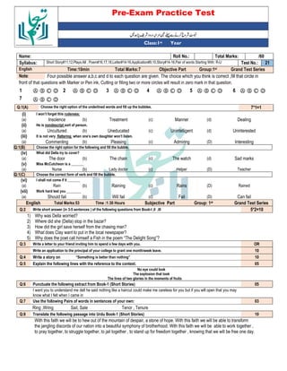 Pre-Exam Practice Test
Year
st
Class:1
/60
Total Marks:
Roll No.:
Name:
21
Test No.:
Short Story#11,12,Plays:All , Poem#16,17,18,Letter#14-16,Application#9,10,Story#14-16,Pair of words Starting With: R-U
Syllabus:
Grand Test Series
Group:1st
Objective Part
Total Marks:7
Time:10min
English
Four possible answer a,b,c and d to each question are given. The choice which you think is correct ,fill that circle in
Note:
front of that questions with Marker or Pen ink, Cutting or filling two or more circles will result in zero mark in that question.
Ⓐ Ⓑ Ⓒ Ⓓ
6
Ⓐ Ⓑ Ⓒ Ⓓ
5
Ⓐ Ⓑ Ⓒ Ⓓ
4
Ⓐ Ⓑ Ⓒ Ⓓ
3
Ⓐ Ⓑ Ⓒ Ⓓ
2
Ⓐ Ⓑ Ⓒ Ⓓ
1
Ⓐ Ⓑ Ⓒ Ⓓ
7
7*1=1
Choose the right option of the underlined words and fill up the bubbles.
Q:1(A)
(i) I won’t forget this rudeness:
(a) Insolence (b) Treatment (c) Manner (d) Dealing
(ii) He is nondescript sort of person.
(a) Uncultured (b) Uneducated (c) Unintelligent (d) Uninterested
(iii) It is not very flattering when one’s own daughter won’t listen.
(a) Commenting (b) Pleasing (c) Admiring (D) Interesting
Q:1(B) Choose the right option for the following and fill the bubble.
(iv) What did Della try to cover?
(a) The door (b) The chain (c) The watch (d) Sad marks
(v) Miss McCutcheon is a _______
(a) Nurse (b) Lady doctor (c) Helper (D) Teacher
Q:1(C) Choose the correct form of verb and fill the bubble.
(vi) I shall not come if it _______
(a) Rain (b) Raining (c) Rains (D) Rained
(vii) Work hard lest you ________
(a) Should fail (b) Will fail (c) Fail (D) Can fail
English Total Marks:53 Time :1:30 Hours Subjective Part Group: 1st Grand Test Series
Q:2 Write short answer (in 3-5 sentences ) of the following questions from Book-I ,II ,III 5*2=10
1) Why was Della worried?
2) Where did she (Della) stop in the bazar?
3) How did the girl save herself from the chasing man?
4) What does Clay want to put in the local newspaper?
5) Why does the poet call himself a Fish in the poem “The Delight Song”?
Q:3 Write a letter to your friend inviting him to spend a few days with you. OR
Write an application to the principal of your college to grant one month/week leave. 10
Q:4 Write a story on “Something is better than nothing” 10
Q:5 Explain the following lines with the reference to the context. 05
No eye could look
The explosion that took
The lives of two glories in the moments of fruits
Q:6 Punctuate the following extract from Book-1 (Short Stories) 05
I want you to understand me dell he said nothing like a haircut could make me careless for you but if you will open that you may
know what I felt when I came in
Q:7 Use the following Pairs of words in sentences of your own: 03
Ring ,Wring Sail, Sale Tenor , Tenure
Q:8 Translate the following passage into Urdu Book-1 (Short Stories) 10
With this faith we will be to hew out of the mountain of despair, a stone of hope. With this faith we will be able to transform
the jangling discords of our nation into a beautiful symphony of brotherhood. With this faith we will be able to work together ,
to pray together, to struggle together, to jail together , to stand up for freedom together , knowing that we will be free one day.
 