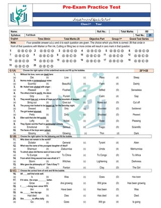 Pre-Exam Practice Test
Year
st
Class:1
/80
Total Marks:
Roll No.:
Name:
25
Test No.:
Full Book
Syllabus:
Grand Test Series
Group:1st
Objective Part
Total Marks:20
Time:30min
English
Four possible answer a,b,c and d to each question are given. The choice which you think is correct ,fill that circle in
Note:
front of that questions with Marker or Pen ink, Cutting or filling two or more circles will result in zero mark in that question.
Ⓐ Ⓑ Ⓒ Ⓓ
6
Ⓐ Ⓑ Ⓒ Ⓓ
5
Ⓐ Ⓑ Ⓒ Ⓓ
4
Ⓐ Ⓑ Ⓒ Ⓓ
3
Ⓐ Ⓑ Ⓒ Ⓓ
2
Ⓐ Ⓑ Ⓒ Ⓓ
1
Ⓐ Ⓑ Ⓒ Ⓓ
12
Ⓐ Ⓑ Ⓒ Ⓓ
11
Ⓐ Ⓑ Ⓒ Ⓓ
10
Ⓐ Ⓑ Ⓒ Ⓓ
9
Ⓐ Ⓑ Ⓒ Ⓓ
8
Ⓐ Ⓑ Ⓒ Ⓓ
7
Ⓐ Ⓑ Ⓒ Ⓓ
18
Ⓐ Ⓑ Ⓒ Ⓓ
17
Ⓐ Ⓑ Ⓒ Ⓓ
16
Ⓐ Ⓑ Ⓒ Ⓓ
15
Ⓐ Ⓑ Ⓒ Ⓓ
14
Ⓐ Ⓑ Ⓒ Ⓓ
13
Ⓐ Ⓑ Ⓒ Ⓓ
20
Ⓐ Ⓑ Ⓒ Ⓓ
19
20*1=20
Choose the right option of the underlined words and fill up the bubbles.
Q:1(A)
1. Without his love, none can dwell here:
(a) Die (b) Live (c) Pass (d) Sleep
2. Norma made a contemptuous noise:
(a) Scornful (b) Beautiful (c) Faint (d) Dainty
3. Mr. Hubert was choked with anger :
(a) Pleased (b) Flushed (c) Stifled (D) Senseless
4. The others tried to pacify the slave:
(a) Grip (b) Punish (c) Calm (d) Gap
5. They would hew out a stone of hope out of the mountain of despair:
(a) Bring out (b) Give out (c) Make out (D) Cut off
6. The young man looked to be tagged up for the Saturday night:
(a) Dressed (b) Dirty (c) Wounded (D) Saddened
7. The girl looked stunned:
(a) Pretty (b) Dirty (c) Shocked (D) Pleased
8. Ellen said that she felt sordid:
(a) Lofty (b) Nobel (c) Base (D) Pleasing
9. They Oyster and the Pearl is sentimental comedy
(a) Emotional (b) Serious (c) Tragic (D) Scientific
10. The faces of the boys were radiant:
(a) Gloomy (b) Glowing (c) Thin (d) Dark
Q:1(B) Choose the right option for the following and fill the bubble.
11. Who does not remain in the world?
(a) Dictator (b) General (c) Tyrant (d) Alien
12. What was the name of the youngest daughter of Abul?
(a) Shamsun (b) Ziabunnisa (c) Umda (d) Mehrunnisa
13. To which place did Norma want ot have a trip?
(a) To Europe (b) To China (c) To Congo (D) To Africa
14. From which thing second man was afraid of ?
(a) Storm (b) Witches (c) Lightening (d) Darkness
15. Who gave the philosophy of “ Take it Easy”?
(a) Harry (b) Fenton (c) Clay (D) The Girl
Q:1(C) Choose the correct form of verb and fill the bubble.
16. All ____well that ends well.
(a) Is (b) Was (c) Does (D) Has been
17. If it rains , the crops ________ better.
(a) Grow (b) Are growing (c) Will grow (D) Has been growing
18. I _____---living here since 1970
(a) Am (b) Have been (c) Has been (D) Was
19. He _______ two day ago
(a) Had died (b) Dies (c) Has died (d) Died
20. She ________to office daily
(a) Go (b) Goes (c) Will go (d) Is going
 
