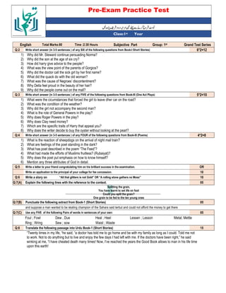 Pre-Exam Practice Test
Year
st
Class:1
English Total Marks:80 Time :2:30 Hours Subjective Part Group: 1st Grand Test Series
Q:2 Write short answer (in 3-5 sentences ) of any SIX of the following questions from Book-I Short Stories) 6*2=12
1) Why did Mr. Steward continue persuading Norma?
2) Why did the son at the age of six cry?
3) How did harry give advice to the people?
4) What was the view point of the parents of Gorgios?
5) Why did the doctor call the sick girl by her first name?
6) What did the quack do with the old woman?
7) What was the cause of Negroes’ discontentment?
8) Why Della feel proud in the beauty of her hair?
9) Why did the people come out on the mall?
Q:3 Write short answer (in 3-5 sentences ) of any FIVE of the following questions from Book-III (One Act Plays) 5*2=10
1) What were the cicumstances that forced the girl to leave dher car on the road?
2) What was the condition of the weather?
3) Why did the girl not accompany the second man?
4) What is the role of General Powers in the play?
5) Why does Roger Powers in the play?
6) Why does Clay need money?
7) Which are the specific traits of Harry that appeal you?
8) Why does the writer decide to buy the oyster without looking at the pearl?
Q:4 Write short answer (in 3-5 sentences ) of any FOUR of the following questions from Book-III (Poems) 4*2=8
1) What is the reaction of sheepdogs on the arrival of night mail train?
2) What are feelings of the poet standing in the dark?
3) What has poet described in the poem “The Feed”?
4) What had made the efforts of Muslims fruitless? (Rubaiyat)?
5) Why does the poet put emphasis on how to know himself?
6) Mention any three attributes of God in detail.
Q:5 Write a letter to your friend congratulating him on his brilliant success in the examination. OR
Write an application to the principal of your college for fee concession. 10
Q:6 Write a story on “All that glitters is not Gold” OR “A rolling stone gathers no Moss” 10
Q:7(A) Explain the following lines with the reference to the context. 05
Splitting the grain,
You have learnt to set life on foot
Could you split the grain?
One grain to be fed to the ten young ones
Q:7(B) Punctuate the following extract from Book-1 (Short Stories) 05
and suppose a man wanted to be skating champion of the Sahara said terbut and could not afford the money to get there
Q:7(C) Use any FIVE of the following Pairs of words in sentences of your own: 05
Foul ; Fowl Dew , Due Heal ; Heel Lessen ; Lesson Metal; Mettle
Ring ; Wring Sew ; sow Waist ; Waste
Q:8 Translate the following passage into Urdu Book-1 (Short Stories) 15
“Twenty times in my life, “he said, “a doctor has told me to go home and be with my family as long as I could. Told me not
to work. Not to do anything but to live and enjoy the few days I had left with me. If the doctors have been right,” he said
winking at me, “I have cheated death many times! Now, I’ve reached the years the Good Book allows to man in his life time
upon this earth!
 
