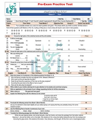 Pre-Exam Practice Test
Year
st
Class:1
/60
Total Marks:
Roll No.:
Name:
1
Test No.:
Short Story#1,Play#1 1st half, Poem#1,Letter#1,Application#1,Story#1,Pair of words Starting With: A
Syllabus:
Grand Test Series
Group:1st
Objective Part
Total Marks:7
Time:10min
English
Four possible answer a,b,c and d to each question are given. The choice which you think is correct ,fill that circle in
Note:
front of that questions with Marker or Pen ink, Cutting or filling two or more circles will result in zero mark in that question.
Ⓐ Ⓑ Ⓒ Ⓓ
6
Ⓐ Ⓑ Ⓒ Ⓓ
5
Ⓐ Ⓑ Ⓒ Ⓓ
4
Ⓐ Ⓑ Ⓒ Ⓓ
3
Ⓐ Ⓑ Ⓒ Ⓓ
2
Ⓐ Ⓑ Ⓒ Ⓓ
1
Ⓐ Ⓑ Ⓒ Ⓓ
7
7*1=1
Choose the right option of the underlined words and fill up the bubbles.
Q:1(A)
(i) It will be a lovely sight.
(a) Matter (b) Spectacle (c) Issue (d) Situation
(ii) Arthur looked astounded:
(a) Happy (b) Shocked (c) Satisfied (d) Sad
(iii) You are in terrible state:
(a) Good (b) Dreadful (c) Charming (d) Fascinating
Q:1(B) Choose the right option of the underlined words and fill up the bubbles.
(iv) Who was drinking rain?
(a) Leaves (b) Man (c) Cat (d) A tree
(v) Mr. Steward was a _______ man:
(a) Bulky (b) Small (c) Tall (D) Fat
Q:1(C) Choose the correct form of verb and fill the bubble.
(vi) Unless you_______ hard ,you cannot pass:
(a) Will work (b) Worked (c) Work (D) Have worked
(vii) They ______here a few months ago:
(a) Come (b) Came (c) Had come (D) Coming
English Total Marks:53 Time :1:30 Hours Subjective Part Group: 1st Grand Test Series
Q:2 Write short answer (in 3-5 sentences ) of the following questions from Book-I ,II ,III 5*2=10
1) Why did Norma consider the tone and attitude of Mr. Steward Offensive?
2) Why could not the girl describe the killer?
3) Does the girl become suspicious of first man as the play progress?
4) According the poet what is the effect of rain on poor?
5) How can be rainy day be enjoyed?
Q:3 Write a letter to your brother advising him to give attention to his studies and avoid bad company. OR
Write an application to the principal of your college requesting him/her for full fee concession. 10
Q:4 Write a story on “Do good and have good” 10
Q:5 Explain the following lines with the reference to the context 05
A wondrous light will fill
Each dark ,round drop;
I hope the sun shines bright;
It will be lovely sight.
Q:6 Punctuate the following extract from Book-1 (Short Stories) 05
are you he seemed to draw back slightly are you really saying I am saying that they are probably doing it for some
research project
Q:7 Use the following Pairs of words in sentences of your own: 03
Advice ,Advise Adopt , Adapt Admit ,Confess
Q:8 Translate the following passage into Urdu Book-1 (Short Stories) 10
While she was staking dishes, she turned abruptly, dried her hands, and looks the package from the button cabinet.
Opening it , she set the button unit on the table. She started at it for a long time before taking the key from its envelope and
removing the glass dome. She started at the button. How ridiculous, she thought. All this furor over a meaningless button.
 