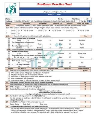 Pre-Exam Practice Test
Year
st
Class:1
/60
Total Marks:
Roll No.:
Name:
4
Test No.:
Short Story#4,Play#2 2nd half, Poem#4,Letter#4,Application#4,Story#5,Pair of words Starting With: D
Syllabus:
Grand Test Series
Group:1st
Objective Part
Total Marks:7
Time:10min
English
Four possible answer a,b,c and d to each question are given. The choice which you think is correct ,fill that circle in
Note:
front of that questions with Marker or Pen ink, Cutting or filling two or more circles will result in zero mark in that question.
Ⓐ Ⓑ Ⓒ Ⓓ
6
Ⓐ Ⓑ Ⓒ Ⓓ
5
Ⓐ Ⓑ Ⓒ Ⓓ
4
Ⓐ Ⓑ Ⓒ Ⓓ
3
Ⓐ Ⓑ Ⓒ Ⓓ
2
Ⓐ Ⓑ Ⓒ Ⓓ
1
Ⓐ Ⓑ Ⓒ Ⓓ
7
7*1=1
Choose the right option of the underlined words and fill up the bubbles.
Q:1(A)
(i) The boy stooped to pick up the pocket book.
(a) Stood (b) Thought (c) Mused (d) Bent down
(ii) You simply seethe with unlikely emotions.
(a) Hate (b) Avoid (c) Show (d) Fume
(iii) That valley is fatal when furnaces burn:
(a) Disastrous (b) Beautiful (c) Green (D) Fertile
Q:1(B) Choose the right option for the following and fill the bubble.
(iv) What was the woman carrying?
(a) A rod (b) A bag (c) A hammer (d) A large purse
(v) Spalding was against Ellen’s marriage with john because he had no_______
(a) Get – up- and- go (b) interest in business (c) Land (D) Money
Q:1(C) Choose the correct form of verb and fill the bubble.
(vi) All the students except ali _______ present.
(a) Was (b) Were (c) Has been (D) Had
(vii) I ______ the college in November:
(a) Join (b) Joins (c) Joined (D) Have joined
English Total Marks:53 Time :1:30 Hours Subjective Part Group: 1st Grand Test Series
Q:2 Write short answer (in 3-5 sentences ) of the following questions from Book-I ,II ,III 5*2=10
1) What was the conduct of the people when they saw the incident?
2) Why didn’t the boy run from the house of the woman?
3) Who comes out of the flying saucer and where does this saucer land?
4) What is the theme of story of kereton?
5) How does the reader try to frighten the rider in the poem, “O where are you going”?
Q:3 Write a letter to your friend describing him/her your first impression of college life. OR
Write an application to the principal of your college requesting him/her grant you sick leave on medical ground. 10
Q:4 Write a story on “Three friends and bag of gold” 10
Q:5 Explain the following lines with the reference to the context. 05
“ O do you imagine “ , said fearer to farer,
“That dusk will delay on your path to the pass,
Your diligent looking discover the lacking your footsteps feel from granite to grass”?
Q:6 Punctuate the following extract from Book-1 (Short Stories) 05
the door was open he could make a dash for it down the hall he could he could run run run run the woman was
sitting on the daybed
Q:7 Use the following Pairs of words in sentences of your own: 03
Device ,Devise Dual , Duel Dose , doze
Q:8 Translate the following passage into Urdu Book-1 (Short Stories) 10
She was large woman with a larg purse that had everything in it but a hammer and nails. It had a long strap, and she
carried it slung across her shoulder. It was about eleven O’ clock at night, dark and she was walking alone, when a boy ran
up behind her and tried to snatch her purse. The strap broke with a single sudden tug the boy gave it from behind.
 