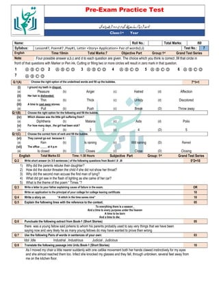 Pre-Exam Practice Test
Year
st
Class:1
/60
Total Marks:
Roll No.:
Name:
7
Test No.:
Lesson#7, Poem#7 ,Play#1, Letter +Story+ Application+ Pair of words(I,J)
Syllabus:
Grand Test Series
Group:1st
Objective Part
Total Marks:7
Time:10min
English
Four possible answer a,b,c and d to each question are given. The choice which you think is correct ,fill that circle in
Note:
front of that questions with Marker or Pen ink, Cutting or filling two or more circles will result in zero mark in that question.
Ⓐ Ⓑ Ⓒ Ⓓ
6
Ⓐ Ⓑ Ⓒ Ⓓ
5
Ⓐ Ⓑ Ⓒ Ⓓ
4
Ⓐ Ⓑ Ⓒ Ⓓ
3
Ⓐ Ⓑ Ⓒ Ⓓ
2
Ⓐ Ⓑ Ⓒ Ⓓ
1
Ⓐ Ⓑ Ⓒ Ⓓ
7
7*1=1
Choose the right option of the underlined words and fill up the bubbles.
Q:1(A)
(i) I ground my teeth in disgust.
(a) Pleasure (b) Anger (c) Hatred (d) Affection
(ii) Her hair is disheveled:
(a) Thin (b) Thick (c) Untidy (d) Discolored
(iii) A time to cast away stones:
(a) Pull (b) Push (c) Break (D) Throw away
Q:1(B) Choose the right option for the following and fill the bubble.
(iv) Which disease was the little girl suffering from?
(a) Diphtheria (b) Malaria (c) Aids (d) Polio
(v) For how many days , the girl had been sick?
(a) 2 (b) 3 (c) 4 (D) 5
Q:1(C) Choose the correct form of verb and fill the bubble.
(vi) They cannot go out because it :
(a) Rain (b) Is raining (c) Will raining (D) Rained
(vii) The office _____ at 4 p.m
(a) Is closed (b) Closes (c) Close (D) Closing
English Total Marks:53 Time :1:30 Hours Subjective Part Group: 1st Grand Test Series
Q:2 Write short answer (in 3-5 sentences ) of the following questions from Book-I ,II ,III 5*2=10
1) Why did the parents rebuke their daughter?
2) How did the doctor threaten the child if she did not show her throat?
3) Why did the second man accuse the first man of lying?
4) What did girl see in the flash of lighting as she came of her car?
5) What is the theme of the poem “ Times ”?
Q:3 Write a letter to your father explaining cause of failure in the exam. OR
Write an application to the principal of your college for college leaving certificate. 10
Q:4 Write a story on “A stitch in the time saves nine” 10
Q:5 Explain the following lines with the reference to the context. 05
To everything there is a season ,
And a time to every purpose under the heaven
A time to be born
And a time to die;
Q:6 Punctuate the following extract from Book-1 (Short Stories) 05
there was a young fellow said jorkens to whom his parents probably used to say very things that we have been
saying now and very likely he as many young fellows do may have wanted to prove then wrong
Q:7 Use the following Pairs of words in sentences of your own: 03
Idol ,Idle Industrial , Industrious Judicial , Judicious
Q:8 Translate the following passage into Urdu Book-1 (Short Stories) 10
As I moved my chair a little nearer suddenly with one catlike movement both her hands clawed instinctively for my eyes
and she almost reached them too. Infect she knocked my glasses and they fell, through unbroken, several feet away from
me on the kitchen floor.
 