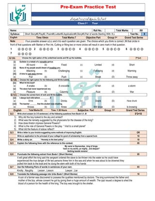 Pre-Exam Practice Test
Year
st
Class:1
/60
Total Marks:
Roll No.:
Name:
8
Test No.:
Short Story#8,Play#2, Poem#8,Letter#9,Application#8,Story#9,Pair of words Starting With: K,L
Syllabus:
Grand Test Series
Group:1st
Objective Part
Total Marks:7
Time:10min
English
Four possible answer a,b,c and d to each question are given. The choice which you think is correct ,fill that circle in
Note:
front of that questions with Marker or Pen ink, Cutting or filling two or more circles will result in zero mark in that question.
Ⓐ Ⓑ Ⓒ Ⓓ
6
Ⓐ Ⓑ Ⓒ Ⓓ
5
Ⓐ Ⓑ Ⓒ Ⓓ
4
Ⓐ Ⓑ Ⓒ Ⓓ
3
Ⓐ Ⓑ Ⓒ Ⓓ
2
Ⓐ Ⓑ Ⓒ Ⓓ
1
Ⓐ Ⓑ Ⓒ Ⓓ
7
7*1=1
Choose the right option of the underlined words and fill up the bubbles.
Q:1(A)
(i) Gulistan is a kebab of a versatile genius
(a) All round (b) Fixed (c) Limited (d) Short
(ii) None of my people would dream of invading you.
(a) Attacking (b) Challenging (c) Following (d) Warming
(iii) A time to cast away stones:
(a) Pull (b) Push (c) Break (D) Throw away
Q:1(B) Choose the right option for the following and fill the bubble.
(iv) What hit the boat?
(a) A snake (b) A crocodile (c) A fish (d) a storm
(v) The slave had never experienced any
(a) Pleasure (b) Calamity (c) Rule (D) War
Q:1(C) Choose the correct form of verb and fill the bubble.
(vi) I always boil milk before __________it
(a) Drink (b) Drinks (c) Drank (D) Have drunk
(vii) The teacher _______ that the student was cheating.
(a) Knows (b) Knew (c) Will know (D) Is knowing
English Total Marks:53 Time :1:30 Hours Subjective Part Group: 1st Grand Test Series
Q:2 Write short answer (in 3-5 sentences ) of the following questions from Book-I ,II ,III 5*2=10
1) Why did the boy looked to the sky and smiled?
2) What was the remedy suggested by the physicians for the disease of the king?
3) How does Kreton impress General Powers?
4) What is the role of General Powers in the play “ Visit to a small planet”
5) What did the feature of statue reflect?
Q:3 Write a letter to your bro/sis suggesting some methods of improving English. OR
Write an application to the principal of your college for grant of scholarship from a special fund. 10
Q:4 Write a story on “Honesty is the best policy” 10
Q:5 Explain the following lines with the reference to the context. 05
My name is Ozymandias , king of kings;
‘look on my works, ye mighty , and despair!’
Nothing beside remains’
Q:6 Punctuate the following extract from Book-1 (Short Stories) 05
it will great effort the king said the sergeant ordered the slave to be thrown into the water so he could have
experienced the true danger of life two persons threw him in the sea and when he was about to be drowned they
pulled him back to the boat and he clung the stem with both of his hands
Q:7 Use the following Pairs of words in sentences of your own: 03
Knotty , Naughty Lessen , Lesson Lawyer , Liar
Q:8 Translate the following passage into Urdu Book-1 (Short Stories) 10
A son of a farmer was discovered to possess the qualities mentioned by doctors. The king summoned the father and
mother of the boy ,whose consent he got by giving them a huge amount of wealth. The qazi issued a degree to shed the
blood of a person for the health of the king. The boy was brought to the shelter.
 