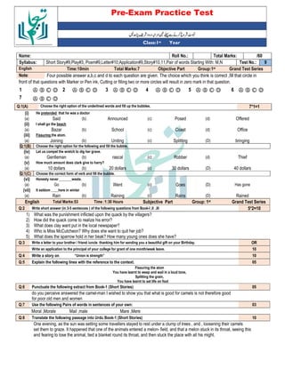Pre-Exam Practice Test
Year
st
Class:1
/60
Total Marks:
Roll No.:
Name:
9
Test No.:
Short Story#9,Play#3, Poem#9,Letter#10,Application#9,Story#10,11,Pair of words Starting With: M,N
Syllabus:
Grand Test Series
Group:1st
Objective Part
Total Marks:7
Time:10min
English
Four possible answer a,b,c and d to each question are given. The choice which you think is correct ,fill that circle in
Note:
front of that questions with Marker or Pen ink, Cutting or filling two or more circles will result in zero mark in that question.
Ⓐ Ⓑ Ⓒ Ⓓ
6
Ⓐ Ⓑ Ⓒ Ⓓ
5
Ⓐ Ⓑ Ⓒ Ⓓ
4
Ⓐ Ⓑ Ⓒ Ⓓ
3
Ⓐ Ⓑ Ⓒ Ⓓ
2
Ⓐ Ⓑ Ⓒ Ⓓ
1
Ⓐ Ⓑ Ⓒ Ⓓ
7
7*1=1
Choose the right option of the underlined words and fill up the bubbles.
Q:1(A)
(i) He pretended that he was a doctor
(a) Said (b) Announced (c) Posed (d) Offered
(ii) I shall go the beach
(a) Bazar (b) School (c) Coast (d) Office
(iii) Fissuring the atom.
(a) Joining (b) Uniting (c) Splitting (D) bringing
Q:1(B) Choose the right option for the following and fill the bubble.
(iv) Let us compel the wretch to dig her grave.
(a) Gentleman (b) rascal (c) Robber (d) Thief
(v) How much amount does clark give to harry?
(a) 10 dollars (b) 20 dollars (c) 30 dollars (D) 40 dollars
Q:1(C) Choose the correct form of verb and fill the bubble.
(vi) Honesty never _______waste.
(a) Go (b) Went (c) Goes (D) Has gone
(vii) It seldom ____here in winter
(a) Rain (b) Raining (c) Rains (D) Rained
English Total Marks:53 Time :1:30 Hours Subjective Part Group: 1st Grand Test Series
Q:2 Write short answer (in 3-5 sentences ) of the following questions from Book-I ,II ,III 5*2=10
1) What was the punishment inflicted upon the quack by the villagers?
2) How did the quack come to realize his error?
3) What does clay want put in the local newspaper?
4) Who is Miss McCutcheon? Why does she want to quit her job?
5) What does the sparrow hold in her beak? How many young ones does she have?
Q:3 Write a letter to your brother / friend /uncle thanking him for sending you a beautiful gift on your Birthday. OR
Write an application to the principal of your college for grant of one month/week leave. 10
Q:4 Write a story on “Union is strength” 10
Q:5 Explain the following lines with the reference to the context. 05
Fissuring the atom
You have learnt to weep and wail in a loud tone,
Splitting the grain,
You have learnt to set life on foot
Q:6 Punctuate the following extract from Book-1 (Short Stories) 05
do you perceive answered the camel-man I wished to show you that what is good for camels is not therefore good
for poor old men and women
Q:7 Use the following Pairs of words in sentences of your own: 03
Moral ,Morale Mail ,male Mare ,Mere
Q:8 Translate the following passage into Urdu Book-1 (Short Stories) 10
One evening, as the sun was setting some travellers stayed to rest under a clump of trees , and , loosening their camels
set them to graze. It happened that one of the animals entered a melon- field, and that a melon stuck in its throat, seeing this
and fearing to lose the animal, tied a blanket round its throat, and then stuck the place with all his might.
 