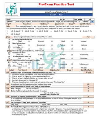 Pre-Exam Practice Test
Year
st
Class:1
/60
Total Marks:
Roll No.:
Name:
10
Test No.:
Short Story#10,Play#1,2 , Poem#10,11,Letter#11,Application#12,Story#1,Pair of words Starting With: O,P
Syllabus:
Grand Test Series
Group:1st
Objective Part
Total Marks:7
Time:10min
English
Four possible answer a,b,c and d to each question are given. The choice which you think is correct ,fill that circle in
Note:
front of that questions with Marker or Pen ink, Cutting or filling two or more circles will result in zero mark in that question.
Ⓐ Ⓑ Ⓒ Ⓓ
6
Ⓐ Ⓑ Ⓒ Ⓓ
5
Ⓐ Ⓑ Ⓒ Ⓓ
4
Ⓐ Ⓑ Ⓒ Ⓓ
3
Ⓐ Ⓑ Ⓒ Ⓓ
2
Ⓐ Ⓑ Ⓒ Ⓓ
1
Ⓐ Ⓑ Ⓒ Ⓓ
7
7*1=1
Choose the right option of the underlined words and fill up the bubbles.
Q:1(A)
(i) Old Stephen yelled at the house boy:
(a) Called (b) Screamed (c) Talked (d) Amused
(ii) I stand by the sentiment
(a) Pleasure (b) Development (c) Feelings (d) madness
(iii) we are hollow men:
(a) Fragile (b) Void (c) Weak (D) Brave
Q:1(B) Choose the right option for the following and fill the bubble.
(iv) How did locusts attack?
(a) One by one (b) In groups (c) In swarm (d) In formations
(v) The interior of the bus station was
(a) Drab (b) Sea (c) Pleasant (D) Comfortable
Q:1(C) Choose the correct form of verb and fill the bubble.
(vi) Pakistan ______now a days rapidly:
(a) Progress (b) Progressed (c) Is progressing (D) Had progressed
(vii) All that _______ is not gold
(a) Glitter (b) Glitters (c) Glittered (D) Will glitter
English Total Marks:53 Time :1:30 Hours Subjective Part Group: 1st Grand Test Series
Q:2 Write short answer (in 3-5 sentences ) of the following questions from Book-I ,II ,III 5*2=10
1) How did old Stephen treat the stray locust which he found on his shirt?
2) What did farmers do to keep the locusts away from their farms?
3) What did girl see in the flash of lighting as she came out of her car?
4) How much damaging is the violence in life?
5) What does the poet compare modern man with animals in the poem “ The Hollow Men”
Q:3 Write a letter to your friend requesting him/her to lend some Islamic books. OR
Write an application to the principal of your college for change of subject. 10
Q:4 Write a story on “The hare and tortoise” 10
Q:5 Explain the following lines with the reference to the context. 05
A poor life this if , full of care ,
We have no time to stand and stare
Q:6 Punctuate the following extract from Book-1 (Short Stories) 05
all the crops finished nothing left he said but the groups were still beating the men still shouting and Margaret asked why do you
go on with it then
Q:7 Use the following Pairs of words in sentences of your own: 03
Prey , Pray Peace , Piece Pain , Pane
Q:8 Translate the following passage into Urdu Book-1 (Short Stories) 10
An old woman, whose throat was swollen to a frightful size exclaimed : “ O my son , if you would only cure my goiter , I
would bless you for evermore!” “certainly ,” answered the man; “here , bring me a blanket and a good sized mallet.” As soon
as they were brought , he tied up the woman’s throat , and struck the swollen part with so much force that the poor old
creature instantly expired.
 