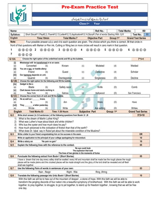 Pre-Exam Practice Test
Year
st
Class:1
/60
Total Marks:
Roll No.:
Name:
11
Test No.:
Short Story#11,Play#2,3, Poem#12,13,Letter#12,13,Application#13,14,Story#1,Pair of words Starting With: Q,R
Syllabus:
Grand Test Series
Group:1st
Objective Part
Total Marks:7
Time:10min
English
Four possible answer a,b,c and d to each question are given. The choice which you think is correct ,fill that circle in
Note:
front of that questions with Marker or Pen ink, Cutting or filling two or more circles will result in zero mark in that question.
Ⓐ Ⓑ Ⓒ Ⓓ
6
Ⓐ Ⓑ Ⓒ Ⓓ
5
Ⓐ Ⓑ Ⓒ Ⓓ
4
Ⓐ Ⓑ Ⓒ Ⓓ
3
Ⓐ Ⓑ Ⓒ Ⓓ
2
Ⓐ Ⓑ Ⓒ Ⓓ
1
Ⓐ Ⓑ Ⓒ Ⓓ
7
7*1=1
Choose the right option of the underlined words and fill up the bubbles.
Q:1(A)
(i) Mississippi will be transformed in to an oasis:
(a) Converted (b) Known (c) Modeled (d) Welded
(ii) You are a spy or hostile alieny:
(a) Friend (b) Guest (c) Detective (d) Scholar
(iii) Our harmony depends on unit.
(a) Quarrel (b) Disintegration (c) Singleness (D) Decline
Q:1(B) Choose the right option for the following and fill the bubble.
(iv) Gadget is like a
(a) Blade (b) Safety razor (c) Knife (D) Comb
(v) Clark leaves home and starts working in
(a) New York (b) Salinas (c) Hollywood (D) San Francisco
Q:1(C) Choose the correct form of verb and fill the bubble.
(vi) He as well as I _______ brave.
(a) Is (b) Am (c) Were (D) Have
(vii) They ________ a letter yesterday.
(a) Wrote (b) Write (c) Are writing (D) Writes
English Total Marks:53 Time :1:30 Hours Subjective Part Group: 1st Grand Test Series
Q:2 Write short answer (in 3-5 sentences ) of the following questions from Book-I ,II ,III 5*2=10
1) What is the dream of Martin Luther King?
2) What was Luther’s hope about black and white children?
3) Who bus the oyster and how much does he pay?
4) How much advanced is the civilization of Kreton than that of the earth?
5) What does Dr. Iqbal say in Ruba’iyat about the miserable condition of the Muslims?
Q:3 Write a letter to your friend congratulating him on his success in the exam. OR
Write an application to the principal of your college apologizing for misconduct. 10
Q:4 Write a story on “No pain no gain” 10
Q:5 Explain the following lines with the reference to the context. 05
No eye could look
The explosion that took
The lives of two glories in the moments of furies
Q:6 Punctuate the following extract from Book-1 (Short Stories) 05
I have a dream that one day every valley shall be exalted every hill and mountain shall be made low the rough places the rough
places will be made plains and the crooked places will be made straight and the glory of the lord shall be revealed and all flesh
shall see together
Q:7 Use the following Pairs of words in sentences of your own: 03
Rain , Reign Right , Rite Ring ,Wring
Q:8 Translate the following passage into Urdu Book-1 (Short Stories) 10
With this faith we will be to hew out of the mountain of despair , a stone of hope. With this faith we will be able to
transform the jangling discords of four nation into a beautiful symphony of brotherhood. With this faith we will be able to work
together, to pray together, to struggle, to go to jail together, to stand up for freedom together , knowing that we will be free
one day.
 