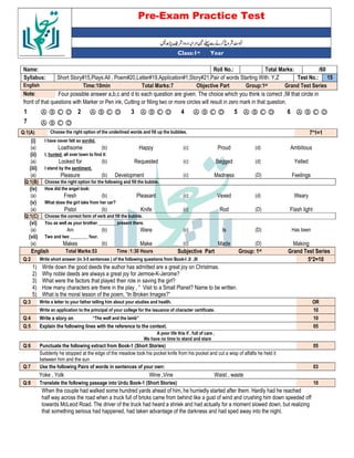 Pre-Exam Practice Test
Year
st
Class:1
/60
Total Marks:
Roll No.:
Name:
15
Test No.:
Short Story#15,Plays:All , Poem#20,Letter#19,Application#1,Story#21,Pair of words Starting With: Y,Z
Syllabus:
Grand Test Series
Group:1st
Objective Part
Total Marks:7
Time:10min
English
Four possible answer a,b,c and d to each question are given. The choice which you think is correct ,fill that circle in
Note:
front of that questions with Marker or Pen ink, Cutting or filling two or more circles will result in zero mark in that question.
Ⓐ Ⓑ Ⓒ Ⓓ
6
Ⓐ Ⓑ Ⓒ Ⓓ
5
Ⓐ Ⓑ Ⓒ Ⓓ
4
Ⓐ Ⓑ Ⓒ Ⓓ
3
Ⓐ Ⓑ Ⓒ Ⓓ
2
Ⓐ Ⓑ Ⓒ Ⓓ
1
Ⓐ Ⓑ Ⓒ Ⓓ
7
7*1=1
Choose the right option of the underlined words and fill up the bubbles.
Q:1(A)
(i) I have never felt so sordid.
(a) Loathsome (b) Happy (c) Proud (d) Ambitious
(ii) I, hunted all over town to find it:
(a) Looked for (b) Requested (c) Begged (d) Yelled
(iii) I stand by the sentiment.
(a) Pleasure (b) Development (c) Madness (D) Feelings
Q:1(B) Choose the right option for the following and fill the bubble.
(iv) How did the angel look:
(a) Fresh (b) Pleasant (c) Vexed (d) Weary
(v) What does the girl take from her car?
(a) Pistol (b) Knife (c) Rod (D) Flash light
Q:1(C) Choose the correct form of verb and fill the bubble.
(vi) You as well as your brother ________ present there.
(a) Am (b) Were (c) Is (D) Has been
(vii) Two and two ________ four.
(a) Makes (b) Make (c) Made (D) Making
English Total Marks:53 Time :1:30 Hours Subjective Part Group: 1st Grand Test Series
Q:2 Write short answer (in 3-5 sentences ) of the following questions from Book-I ,II ,III 5*2=10
1) Write down the good deeds the author has admitted are a great joy on Christmas.
2) Why noble deeds are always a great joy for Jermoe-K-Jerome?
3) What were the factors that played their role in saving the girl?
4) How many characters are there in the play , “ Visit to a Small Planet? Name to be written.
5) What is the moral lesson of the poem, “In Broken Images?”
Q:3 Write a letter to your father telling him about your studies and health. OR
Write an application to the principal of your college for the issuance of character certificate. 10
Q:4 Write a story on “The wolf and the lamb” 10
Q:5 Explain the following lines with the reference to the context. 05
A poor life this if , full of care ,
We have no time to stand and stare
Q:6 Punctuate the following extract from Book-1 (Short Stories) 05
Suddenly he stopped at the edge of the meadow took his pocket knife from his pocket and cut a wisp of alfalfa he held it
between him and the sun
Q:7 Use the following Pairs of words in sentences of your own: 03
Yoke , Yolk Wine ,Vine Waist , waste
Q:8 Translate the following passage into Urdu Book-1 (Short Stories) 10
When the couple had walked some hundred yards ahead of him, he hurriedly started after them. Hardly had he reached
half way across the road when a truck full of bricks came from behind like a gust of wind and crushing him down speeded off
towards McLeod Road. The driver of the truck had heard a shriek and had actually for a moment slowed down, but realizing
that something serious had happened, had taken advantage of the darkness and had sped away into the night.
 