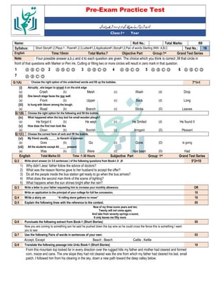 Pre-Exam Practice Test
Year
st
Class:1
/60
Total Marks:
Roll No.:
Name:
16
Test No.:
Short Story#1,2,Plays:1 , Poem#1,2,3,Letter#1,2,Application#1,Story#1,2,Pair of words Starting With: A,B,C
Syllabus:
Grand Test Series
Group:1st
Objective Part
Total Marks:7
Time:10min
English
Four possible answer a,b,c and d to each question are given. The choice which you think is correct ,fill that circle in
Note:
front of that questions with Marker or Pen ink, Cutting or filling two or more circles will result in zero mark in that question.
Ⓐ Ⓑ Ⓒ Ⓓ
6
Ⓐ Ⓑ Ⓒ Ⓓ
5
Ⓐ Ⓑ Ⓒ Ⓓ
4
Ⓐ Ⓑ Ⓒ Ⓓ
3
Ⓐ Ⓑ Ⓒ Ⓓ
2
Ⓐ Ⓑ Ⓒ Ⓓ
1
Ⓐ Ⓑ Ⓒ Ⓓ
7
7*1=1
Choose the right option of the underlined words and fill up the bubbles.
Q:1(A)
(i) Abruptly , she began to smash it on the sink edge
(a) Crash (b) Mesh (c) Wash (d) Drop
(ii) One bench stage faces the rear wall:
(a) Front (b) Upper (c) Back (d) Long
(iii) Is hung with bloom among the bough.
(a) Road (b) Branch (c) Sticks (D) Leaves
Q:1(B) Choose the right option for the following and fill the bubble.
(iv) What happened when the boy lost his small wooden plough?
(a) He forgot it (b) He wept (c) He Smiled (d) He found it
(v) How does the first man look like
(a) Clown (b) Boorish (c) Arrogant (D) Pleasant
Q:1(C) Choose the correct form of verb and fill the bubble.
(vi) My friend usually ______to Karachi in summer:
(a) Goes (b) Go (c) Gone (D) Is going
(vii) All the students except Ali _____ present:
(a) Was (b) Were (c) Has been (D) Had
English Total Marks:53 Time :1:30 Hours Subjective Part Group: 1st Grand Test Series
Q:2 Write short answer (in 3-5 sentences ) of the following questions from Book-I ,II ,III 5*2=10
1) Why didn’t Jess’ father follow the advice of doctors?
2) What was the reason Norma gave to her husband to accept the offer?
3) Do all the people inside the bus station get ready to go when the bus arrives?
4) What does the second man think of the scene of lighting?
5) What happens when the sun shines bright after the rain?
Q:3 Write a letter to your father requesting him to increase your monthly allowance. OR
Write an application to the principal of your college for full fee concession. 10
Q:4 Write a story on “A rolling stone gathers no moss” 10
Q:5 Explain the following lines with the reference to the context. 05
Now of my three score years and ten;
Twenty will not come again;
And take from seventy springs a score;
It only leaves me fifty more.
Q:6 Punctuate the following extract from Book-1 (Short Stories) 05
Now you are coming to something son he said he pushed down the top wire so he could cross the fence this is something I want
you to see
Q:7 Use the following Pairs of words in sentences of your own: 03
Accept, Except Beach , Beech Cattle , Kettle
Q:8 Translate the following passage into Urdu Book-1 (Short Stories) 10
From this mountain top looked far in every direction over the rugged hills my father and mother had cleared and formed
corn, maize and cane. The one slope they had not cleared was the one from which my father had cleared his last, small
patch. I followed him from his clearing in the sky, down a new path toward the deep valley below.
 