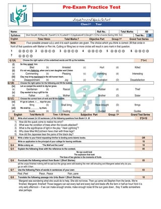 Pre-Exam Practice Test
Year
st
Class:1
/60
Total Marks:
Roll No.:
Name:
20
Test No.:
Short Story#9,10,Plays:All , Poem#13,14,15,Letter#11-13,Application#7,8,Story#11-13,Pair of words Starting With: N-Q
Syllabus:
Grand Test Series
Group:1st
Objective Part
Total Marks:7
Time:10min
English
Four possible answer a,b,c and d to each question are given. The choice which you think is correct ,fill that circle in
Note:
front of that questions with Marker or Pen ink, Cutting or filling two or more circles will result in zero mark in that question.
Ⓐ Ⓑ Ⓒ Ⓓ
6
Ⓐ Ⓑ Ⓒ Ⓓ
5
Ⓐ Ⓑ Ⓒ Ⓓ
4
Ⓐ Ⓑ Ⓒ Ⓓ
3
Ⓐ Ⓑ Ⓒ Ⓓ
2
Ⓐ Ⓑ Ⓒ Ⓓ
1
Ⓐ Ⓑ Ⓒ Ⓓ
7
7*1=1
Choose the right option of the underlined words and fill up the bubbles.
Q:1(A)
(i) So they seized him:
(a) Bled (b) Arrested (c) Hurt (d) Killed
(ii) It’s not very flattering when one’s own daughter won’t listen
(a) Commenting (b) Pleasing (c) Admitting (d) Interesting
(iii) Clay may bring merriment to the old human heart.
(a) Disappointment (b) Joy (c) Frustration (D) Dissatisfaction
Q:1(B) Choose the right option for the following and fill the bubble.
(iv) Let us compel the wretch to dig her grave.
(a) Gentleman (b) Rascal (c) Robber (d) Thief
(v) Clay wanted to buy a gift for his
(a) Father (b) Mother (c) Brother (D) Sister
Q:1(C) Choose the correct form of verb and fill the bubble.
(vi) If I go to Lahore , I ___ toys for you
(a) Bring (b) Shall bring (c) Have brought (D) Brings
(vii) We shall be ________ by them.
(a) Guide (b) Guiding (c) Guided (D) Guides
English Total Marks:53 Time :1:30 Hours Subjective Part Group: 1st Grand Test Series
Q:2 Write short answer (in 3-5 sentences ) of the following questions from Book-I ,II ,III 5*2=10
1) How did the quack come to realize his error?
2) What was the condition of trees when the locusts attacked?
3) What is the significance of light in the play “ Heat Lightning”?
4) Why does Miss McCutcheon have chair with three legs?
5) How did the Japanese bear the pains of the black day?
Q:3 Write a letter to your friend requesting him/her to lending some Islamic books. OR
Write an application to the principal of your college for leaving certificate. 10
Q:4 Write a story on “The Wolf and the Lamb” 10
Q:5 Explain the following lines with the reference to the context. 05
No eye could look
The explosion that took
The lives of two glories in the moments of fruits
Q:6 Punctuate the following extract from Book-1 (Short Stories) 05
all the crops finished nothing left he sad but the gongs were still beating the men still shouting and Margaret asked why do you
go on with it then
Q:7 Use the following Pairs of words in sentences of your own: 03
Peal ,Peel Piece , Peace Pain, pane
Q:8 Translate the following passage into Urdu Book-1 (Short Stories) 10
Margaret was wondering what she could do to help. She did not know. Then up came old Stephen from the lands. We‘re
finished, Margaret, finished! Those beggars can eat every leaf and every leaf and blade offs the farm in half an hour! And it is
only early afternoon – if we can make enough smoke, make enough noise till the sun goes down , they ‘ll settle somewhere
else perhaps.
 