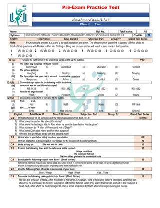 Pre-Exam Practice Test
Year
st
Class:1
/60
Total Marks:
Roll No.:
Name:
22
Test No.:
Short Story#13,14,15,Plays:All , Poem#19,20,Letter#17-19,Application#11,12,Story#17-21,Pair of words Starting With: V-Z
Syllabus:
Grand Test Series
Group:1st
Objective Part
Total Marks:7
Time:10min
English
Four possible answer a,b,c and d to each question are given. The choice which you think is correct ,fill that circle in
Note:
front of that questions with Marker or Pen ink, Cutting or filling two or more circles will result in zero mark in that question.
Ⓐ Ⓑ Ⓒ Ⓓ
6
Ⓐ Ⓑ Ⓒ Ⓓ
5
Ⓐ Ⓑ Ⓒ Ⓓ
4
Ⓐ Ⓑ Ⓒ Ⓓ
3
Ⓐ Ⓑ Ⓒ Ⓓ
2
Ⓐ Ⓑ Ⓒ Ⓓ
1
Ⓐ Ⓑ Ⓒ Ⓓ
7
7*1=1
Choose the right option of the underlined words and fill up the bubbles.
Q:1(A)
(i) The cotton bag contained 150 to 200 rupees:
(a) Comprised (b) Controlled (c) Checked (d) Finished
(ii) The girl was sobbing:
(a) Laughing (b) Smiling (c) Weeping (d) Singing
(iii) The flying object has given rise to so much , irresponsible conjecture
(a) Response (b) Action (c) Conflict (D) Guess
Q:1(B) Choose the right option for the following and fill the bubble.
(iv) How much was the cost of Persian carpet?
(a) RS:1432 (b) RS:1332 (c) RS:1532 (d) RS:1632
(v) How did the angel looked?
(a) Fresh (b) Pleasant (c) Vexed (D) Weary
Q:1(C) Choose the correct form of verb and fill the bubble.
(vi) Pride ______a fall.
(a) Had (b) Hath (c) Have (D) Will have
(vii) Iron ____ in water
(a) Sinks (b) Has sinking (c) Sink (D) Sinking
English Total Marks:53 Time :1:30 Hours Subjective Part Group: 1st Grand Test Series
Q:2 Write short answer (in 3-5 sentences ) of the following questions from Book-I ,II ,III 5*2=10
1) What does the author like about Christmas?
2) What were the feeling of Maulvi Abul when he saw the bare feet of his daughter?
3) What is meant by “A Man of Words and Not of Deed”?
4) What does Clark give Harry and for what purpose?
5) Why did the girl refuse to go with the second man?
Q:3 Write a letter to your father telling him about your studies OR
Write an application to the principal of your college for the issuance of character certificate. 10
Q:4 Write a story on “The wolf and the Lamb” 10
Q:5 Explain the following lines with the reference to the context. 05
No eye could look
The explosion that took
The lives of two glories in the moments of fruits
Q:6 Punctuate the following extract from Book-1 (Short Stories) 05
before his marriage maulvi abul barkat alias abul used to live in comfort even pomp on his head he wore a light brown turban
known as mashadi lungi because it originally came from mashad in iran
Q:7 Use the following Pairs of words in sentences of your own: 03
Way , Weigh Weak ,Week Yolk , Yoke
Q:8 Translate the following passage into Urdu Book-1 (Short Stories) 10
He was the only sun of Hafiz. After the death of his father, Khudayar , tried to follow his father’s footsteps. When he was
about 16, he went away to the city, leaving his old mother behind. Later, they learnt that he had worked in the house of a
head clerk, after which he had managed to open a small shop on a footpath where he began selling cut pieces.
 