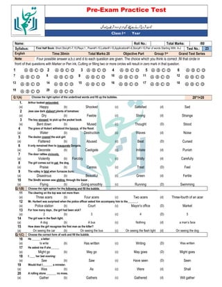 Pre-Exam Practice Test
Year
st
Class:1
/80
Total Marks:
Roll No.:
Name:
23
Test No.:
First Half Book: Short Story#1-7,15,Plays:1 , Poem#1-10,Letter#1-10,Application#1-6,Story#1-10,Pair of words Starting With: A-J
Syllabus:
Grand Test Series
Group:1st
Objective Part
Total Marks:20
Time:30min
English
Four possible answer a,b,c and d to each question are given. The choice which you think is correct ,fill that circle in
Note:
front of that questions with Marker or Pen ink, Cutting or filling two or more circles will result in zero mark in that question.
Ⓐ Ⓑ Ⓒ Ⓓ
6
Ⓐ Ⓑ Ⓒ Ⓓ
5
Ⓐ Ⓑ Ⓒ Ⓓ
4
Ⓐ Ⓑ Ⓒ Ⓓ
3
Ⓐ Ⓑ Ⓒ Ⓓ
2
Ⓐ Ⓑ Ⓒ Ⓓ
1
Ⓐ Ⓑ Ⓒ Ⓓ
12
Ⓐ Ⓑ Ⓒ Ⓓ
11
Ⓐ Ⓑ Ⓒ Ⓓ
10
Ⓐ Ⓑ Ⓒ Ⓓ
9
Ⓐ Ⓑ Ⓒ Ⓓ
8
Ⓐ Ⓑ Ⓒ Ⓓ
7
Ⓐ Ⓑ Ⓒ Ⓓ
18
Ⓐ Ⓑ Ⓒ Ⓓ
17
Ⓐ Ⓑ Ⓒ Ⓓ
16
Ⓐ Ⓑ Ⓒ Ⓓ
15
Ⓐ Ⓑ Ⓒ Ⓓ
14
Ⓐ Ⓑ Ⓒ Ⓓ
13
Ⓐ Ⓑ Ⓒ Ⓓ
20
Ⓐ Ⓑ Ⓒ Ⓓ
19
20*1=20
Choose the right option of the underlined words and fill up the bubbles.
Q:1(A)
1. Arthur looked astounded:
(a) Happy (b) Shocked (c) Satisfied (d) Sad
2 Jess saw dark stalwart plants of tomatoes:
(a) Dry (b) Feeble (c) Strong (d) Strange
3 The boy stooped to pick up the pocket book.
(a) Bent down (b) Mused (c) Thought (D) Stood
4 The grave of Hubert withstood the havocs of the flood:
(a) Water (b) Destruction (c) Waves (d) Noise
5 The doctor coaxed the sick girl:
(a) Flattered (b) Abused (c) Beat (D) Cursed
6 It only remained then to inaugurate Gorgois.
(a) Decorate (b) Castigate (c) Initiate (d) Punish
7 The door rattles viciously.
(a) Violently (b) Forcibly (c) Mildly (d) Carefully
8 The girl comes out to pat the dog.
(a) Praise (b) Caress (c) Treat (D) Feel
9 The valley is fatal when furnaces burn:
(a) Disastrous (b) Beautiful (c) Green (d) Fertile
10 The Sindhi women was gliding through the bazar .
(a) Flying (b) Going smoothly (c) Running (D) Swimming
Q:1(B) Choose the right option for the following and fill the bubble.
11 The clearing on the top was not more than:
(a) Three acers (b) Four acers (c) Two acers (d) Three-fourth of an acer
12 Mr. Hurbert was surprised when the police officer asked him accompany him to the_______.
(a) Police station (b) Court (c) Mayor’s office (D) Market
13 For how many days , the girl had been sick?
(a) 2 (b) 3 (c) 4 (D) 5
14 The girl saw in the flash light.
(a) A dog (b) A bus (c) Nothing (d) a man’s face
15 How does the girl recognize the first man as the killer?
(a) On seeing the car (b) On seeing the bus (c) On seeing the flash light (d) On seeing the dog
Q:1(C) Choose the correct form of verb and fill the bubble.
16 He ______ a letter:
(a) Is write (b) Has written (c) Writing (D) Was written
17 He asked me if she______
(a) Might go (b) May go (c) May goes (D) Might goes
18 I ____ her last evening:
(a) See (b) Saw (c) Have seen (D) Seen
19 Would that I_______ a minister.
(a) Was (b) As (c) Were (d) Shall
20 A rolling stone _______ no moss.
(a) Gather (b) Gathers (c) Gathered (d) Will gather
 