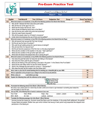 Pre-Exam Practice Test
Year
st
Class:1
English Total Marks:80 Time :2:30 Hours Subjective Part Group: 1st Grand Test Series
Q:2 Write short answer (in 3-5 sentences ) of any SIX of the following questions from Book-I Short Stories) 6*2=12
1) Why did Mr. Steward tell them about the push button.
2) Why did the son at the age of six cry?
3) What had the doctor told the old man?
4) What climate did Bittering family face on the Mars?
5) How did the boy who snatch the purse look physically?
6) What did make Hubert shameful?
7) Why did the people make fun of Hubert’s innocence?
8) Under what circumstances the use of force can be justified?
Q:3 Write short answer (in 3-5 sentences ) of any FIVE of the following questions from Book-III (One Act Plays) 5*2=10
1) Why did second man accuse the First man of lying?
2) Did the girl see the face of murderer?
3) Why was the girl walking along the road all alone at midnight?
4) Why did she think ill of second man?
5) Did the girl become suspicious of the first man a s the play progresses?
6) What was the condition of the weather in the play “ Heat Lightning”?
7) What was the condition of the girl when light went out?
8) What were the factors that played their role in saving the girl?
Q:4 Write short answer (in 3-5 sentences ) of any FOUR of the following questions from Book-III (Poems) 4*2=8
1) How does the poet feel when he hears the rain falling on the leaves?
2) How does the Cherry add the glory of Easter?
3) What are the feeling of the poet standing in the dark in the poem “ In the Street of the Fruit Stalls?
4) What did the poet reflect when he saw the Sindhi Woman?
5) What is the message the poet wants to convey in “ Ozymandias”?
6) Why does the poet call the modern men the hollow men?
Q:5 Write a letter to your bro./fr./uncle thanking him for sending you a beautiful gift on your HBD. OR
Write an application to the principal of your college for the refund of security fee/fund. 10
Q:6 Write a story on Look before you leap 10
Q:7(A) Explain the following lines with the reference to the context. 05
I hear leaves drinking rain;
I hear rich leaves on top
Giving the poor beneath
Drop after drop;
Q:7(B) Punctuate the following extract from Book-1 (Short Stories) 05
life is like a race jorkens went on in which they tire after a while and sit down or get interested in something else instead the
man who keeps on wins the race
Q:7(C) Use any FIVE of the following Pairs of words in sentences of your own: 05
Foul ,Fowl Hole ,Whole Hope , Hop Lesson , Lessen Dose , Doze
Birth , Berth Air ,Heir Judicial , Judicious
Q:8 Translate the following passage into Urdu Book-1 (Short Stories) 15
Summer burned the canals dry. Summer moved like flame upon the meadows. In the empty Earth settlement, the painted
houses flaked and peeled. Rubber tires upon which children had swung in back yards hung suspended like stopped clock
pendulums in the blazing air.
 
