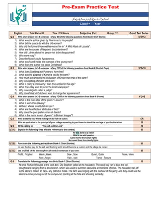 Pre-Exam Practice Test
Year
st
Class:1
English Total Marks:80 Time :2:30 Hours Subjective Part Group: 1st Grand Test Series
Q:2 Write short answer (in 3-5 sentences ) of any SIX of the following questions from Book-I Short Stories) 6*2=12
1) What was the advice given by Nushirvan to his people?
2) What did the quack do with the old woman?
3) Why did the former throw wet leaves on fire in “ A Mild Attack of Locusts”.
4) What are the causes of Negroes’ discontentment?
5) How did Luther advise his people not to be disappointed?
6) Who were magi?
7) Describe Maulvi Abul’s Appearance.
8) What was found inside the overcoat of the young man?
9) What does the author like about Christmas?
Q:3 Write short answer (in 3-5 sentences ) of any FIVE of the following questions from Book-III (One Act Plays) 5*2=10
1) What does Spelding ask Powers to have first?
2) What was the purpose of Kerton’s visit to the earth?
3) How much advanced is the civilization of Kreton than that of the earth?
4) Why is Spelding offended with Ellen?
5) What is Harry’s philosophy? Can it be applied in this age?
6) What does clay want to put in the local newspaper?
7) Why is Applegarth called a judge?
8) Why does Miss McCutcheon want to change her appearance?
Q:4 Write short answer (in 3-5 sentences ) of any FOUR of the following questions from Book-III (Poems) 4*2=8
1) What is the main idea of the poem “ Leisure”?
2) What is wors than slavery?
3) Without whose love Bullah in loss?
4) What are the effects of attributes of God?
5) Why does the poet prefer a man of deeds?
6) What is the moral lesson of poem “ In Broken Images”?
Q:5 Write a letter to your friend inviting him to visit hill station. OR
Write an application to the principal of your college requesting to grant leave to attend the marriage of your brother/sister. 10
Q:6 Write a story on “The wolf and the Lamb” 10
Q:7(A) Explain the following lines with the reference to the context. 05
All was done by a nation
Who in her wild passion
Cared not for the human rights
Nor saved them form deadly fights
Q:7(B) Punctuate the following extract from Book-1 (Short Stories) 05
no said the boy pay for the salt said the king lest it should become a custom and the village be ruined
Q:7(C) Use any FIVE of the following Pairs of words in sentences of your own: 05
Profit , Prophet Weak ,Week Sew , Sow Quiet , Quite Mare, Mere
Rein ,Reign Vain , vein Tenor , Tenure
Q:8 Translate the following passage into Urdu Book-1 (Short Stories) 15
At once Richard shouted at the cook boy. Old Stephen yelled at the houseboy. The cook boy ran to beat the old
ploughshare hanging from a tree branch, which was used to summon labourers at moments of crisis. The houseboy ran off
to the store to collect tin cans, any old bit of metal. The farm was ringing with the clamour of the gong; and they could see the
laborers come pouring out of the compound, pointing at the hills and shouting excitedly.
 