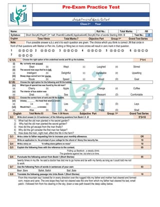 Pre-Exam Practice Test
Year
st
Class:1
` /60
Total Marks:
Roll No.:
Name:
2
Test No.:
Short Story#2,Play#1 2nd half, Poem#2,Letter#2,Application#2,Story#2,Pair of words Starting With: B
Syllabus:
Grand Test Series
Group:1st
Objective Part
Total Marks:7
Time:10min
English
Four possible answer a,b,c and d to each question are given. The choice which you think is correct ,fill that circle in
Note:
front of that questions with Marker or Pen ink, Cutting or filling two or more circles will result in zero mark in that question.
Ⓐ Ⓑ Ⓒ Ⓓ
6
Ⓐ Ⓑ Ⓒ Ⓓ
5
Ⓐ Ⓑ Ⓒ Ⓓ
4
Ⓐ Ⓑ Ⓒ Ⓓ
3
Ⓐ Ⓑ Ⓒ Ⓓ
2
Ⓐ Ⓑ Ⓒ Ⓓ
1
Ⓐ Ⓑ Ⓒ Ⓓ
7
7*1=1
Choose the right option of the underlined words and fill up the bubbles.
Q:1(A)
(i) My curiosity was aroused
(a) Slept (b) Wept (c) Laughed (d) Stirred
(ii) The second man says that he is hell.
(a) Intelligent (b) Delightful (c) Agreeable (d) Upsetting
(iii) Sheep dogs cannot turn her course.
(a) Route (b) Speed (c) Mood (D) Goal
Q:1(B) Choose the right option for the following and fill the bubble.
(iv) What type of special tree was found by the old man?
(a) Cherry (b) Apple (c) Orange (d) Coffee
(v) The interior of bus station was
(a) Drab (b) Sea (c) Pleasant (D) Comfortable
Q:1(C) Choose the correct form of verb and fill the bubble.
(vi) Uneasy ________ the head that wears a crown:
(a) Lie (b) Lies (c) Lay (D) Lays
(vii) Would that I ______ a minister.
(a) Was (b) As (c) Were (D) Shall
English Total Marks:53 Time :1:30 Hours Subjective Part Group: 1st Grand Test Series
Q:2 Write short answer (in 3-5 sentences ) of the following questions from Book-I ,II ,III 5*2=10
1) What had the old man planted in his secret garden?
2) Why had the old man planted the secret garden?
3) How did the girl escape from the man finally?
4) Why did the girl consider the first man her helper?
5) How does the train, night mail, affect the life in the farm?
Q:3 Write a letter to father requesting him to increase your monthly allowance. OR
Write an application to the principal of your college for the refund of library fine /security fee. 10
Q:4 Write a story on “A rolling stone gathers no moss” 10
Q:5 Explain the following lines with the reference to the context. 05
Pulling up Beattock , a steady climb;
The gradients against her, but she’s on time.
Q:6 Punctuate the following extract from Book-1 (Short Stories) 05
twenty times in my life he said a doctor has told me to go home and be with my family as long as I could told me not
to work
Q:7 Use the following Pairs of words in sentences of your own: 03
Bear ,Bare Ballet, Ballot Bail ,Bale
Q:8 Translate the following passage into Urdu Book-1 (Short Stories) 10
From this mountain top I looked far in every direction over the rugged hills my father and mother had cleared and formed
corn, maize and cane. The one slope they had not cleared was the one from which my father had cleared his last, small
patch. I followed him from his clearing in the sky, down a new path toward the deep valley below.
 