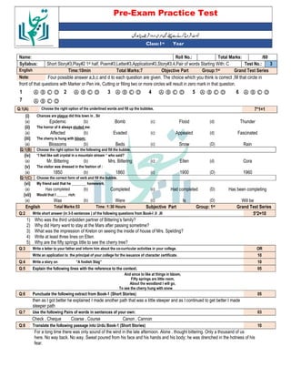 Pre-Exam Practice Test
Year
st
Class:1
/60
Total Marks:
Roll No.:
Name:
3
Test No.:
Short Story#3,Play#2 1st half, Poem#3,Letter#3,Application#3,Story#3,4,Pair of words Starting With: C
Syllabus:
Grand Test Series
Group:1st
Objective Part
Total Marks:7
Time:10min
English
Four possible answer a,b,c and d to each question are given. The choice which you think is correct ,fill that circle in
Note:
front of that questions with Marker or Pen ink, Cutting or filling two or more circles will result in zero mark in that question.
Ⓐ Ⓑ Ⓒ Ⓓ
6
Ⓐ Ⓑ Ⓒ Ⓓ
5
Ⓐ Ⓑ Ⓒ Ⓓ
4
Ⓐ Ⓑ Ⓒ Ⓓ
3
Ⓐ Ⓑ Ⓒ Ⓓ
2
Ⓐ Ⓑ Ⓒ Ⓓ
1
Ⓐ Ⓑ Ⓒ Ⓓ
7
7*1=1
Choose the right option of the underlined words and fill up the bubbles.
Q:1(A)
(i) Chances are plague did this town in , Sir
(a) Epidemic (b) Bomb (c) Flood (d) Thunder
(ii) The horror of it always eluded me:
(a) Affected (b) Evaded (c) Appealed (d) Fascinated
(iii) The cherry is hung with bloom:
(a) Blossoms (b) Beds (c) Snow (D) Rain
Q:1(B) Choose the right option for the following and fill the bubble.
(iv) “I feel like salt crystal in a mountain stream “ who said?
(a) Mr. Bittering (b) Mrs. Bittering (c) Ellen (d) Cora
(v) The visitor was dressed in the fashion of :
(a) 1850 (b) 1860 (c) 1900 (D) 1960
Q:1(C) Choose the correct form of verb and fill the bubble.
(vi) My friend said that he ________ homework.
(a) Has completed (b) Completed (c) Had completed (D) Has been completing
(vii) Would that I ______ rich:
(a) Was (b) Were (c) Is (D) Will be
English Total Marks:53 Time :1:30 Hours Subjective Part Group: 1st Grand Test Series
Q:2 Write short answer (in 3-5 sentences ) of the following questions from Book-I ,II ,III 5*2=10
1) Who was the third unbidden partner of Bittering’s family?
2) Why did Harry want to stay at the Mars after passing sometime?
3) What was the impression of Kreton on seeing the inside of house of Mrs. Spelding?
4) Write at least three lines on Ellen.
5) Why are the fifty springs little to see the cherry tree?
Q:3 Write a letter to your father and inform him about the co-curricular activities in your college. OR
Write an application to the principal of your college for the issuance of character certificate. 10
Q:4 Write a story on “A foolish Stag” 10
Q:5 Explain the following lines with the reference to the context. 05
And since to like at things in bloom,
Fifty springs are little room,
About the woodland I will go,
To see the cherry hung with snow
Q:6 Punctuate the following extract from Book-1 (Short Stories) 05
then as I got better he explained I made another path that was a little steeper and as I continued to get better I made
steeper path
Q:7 Use the following Pairs of words in sentences of your own: 03
Check , Cheque Coarse , Course Canon , Cannon
Q:8 Translate the following passage into Urdu Book-1 (Short Stories) 10
For a long time there was only sound of the wind in the late afternoon. Alone , thought bittering. Only a thousand of us
here. No way back. No way. Sweat poured from his face and his hands and his body; he was drenched in the hotness of his
fear.
 