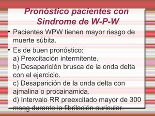Pronóstico pacientes con  Sindrome de W-P-W Pacientes WPW tienen mayor riesgo de muerte súbita. Es de buen pronóstico: a) Prexcitación intermitente. b) Desaparición brusca de la onda delta con el ejercicio. c) Desaparición de la onda delta con ajmalina o procainamida. d) Intervalo RR preexcitado mayor de 300 mseg durante la fibrilación auricular. 