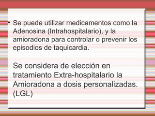 Se puede utilizar medicamentos como la Adenosina (Intrahospitalario), y la  amioradona para controlar o prevenir los episodios de taquicardia.  Se considera de elección en  tratamiento Extra-hospitalario la Amioradona a dosis personalizadas. (LGL)‏ 